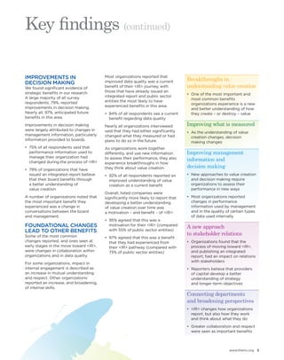 www.theiirc.org 5 
IMPROVEMENTS IN 
DECISION MAKING 
We found significant evidence of 
strategic benefits in our research. 
A large majority of all survey 
respondents, 79%, reported 
improvements in decision making. 
Nearly all, 97%, anticipated future 
benefits in this area. 
Improvements in decision making 
were largely attributed to changes in 
management information, particularly 
information provided to boards. 
• 75% of all respondents said that 
performance information used to 
manage their organization had 
changed during the process of <IR> 
• 79% of organizations that have 
issued an integrated report believe 
that their board benefits through 
a better understanding of 
value creation 
A number of organizations noted that 
the most important benefit they 
experienced was a change in 
conversations between the board 
and management. 
FOUNDATIONAL CHANGES 
LEAD TO OTHER BENEFITS 
Some of the most common 
changes reported, and ones seen at 
early stages in the move toward <IR>, 
were changes in collaboration within 
organizations and in data quality. 
For some organizations, impact in 
internal engagement is described as 
an increase in mutual understanding 
and respect. Other organizations 
reported an increase, and broadening, 
of internal skills. 
Most organizations reported that 
improved data quality was a current 
benefit of their <IR> journey, with 
those that have already issued an 
integrated report and public sector 
entities the most likely to have 
experienced benefits in this area. 
• 84% of all respondents see a current 
benefit regarding data quality 
Nearly all organizations interviewed 
said that they had either significantly 
changed what they measured or had 
plans to do so in the future. 
As organizations work together 
differently, and use new information 
to assess their performance, they also 
experience breakthroughs in how 
they think about value creation. 
• 92% of all respondents reported an 
improved understanding of value 
creation as a current benefit 
Overall, listed companies were 
significantly more likely to report that 
developing a better understanding 
of value creation over time was 
a motivation – and benefit – of <IR>: 
• 95% agreed that this was a 
motivation for their <IR> (compared 
with 55% of public sector entities) 
• 97% agreed that this was a benefit 
that they had experienced from 
their <IR> pathway (compared with 
73% of public sector entities) 
Key findings (continued) 
Breakthroughs in 
understanding value creation 
• One of the most important and 
most common benefits 
organizations experience is a new 
and better understanding of how 
they create – or destroy – value 
Improving what is measured 
• As the understanding of value 
creation changes, decision 
making changes 
Improving management 
information and 
decision making 
• New approaches to value creation 
and decision making require 
organizations to assess their 
performance in new ways 
• Most organizations reported 
changes in performance 
information used by management 
and in the quality of certain types 
of data used internally 
A new approach 
to stakeholder relations 
• Organizations found that the 
process of moving toward <IR>, 
and publishing an integrated 
report, had an impact on relations 
with stakeholders 
• Reporters believe that providers 
of capital develop a better 
understanding of strategy 
and longer-term objectives 
Connecting departments 
and broadening perspectives 
• <IR> changes how organizations 
report, but also how they work 
and think about what they do 
• Greater collaboration and respect 
were seen as important benefits 
 