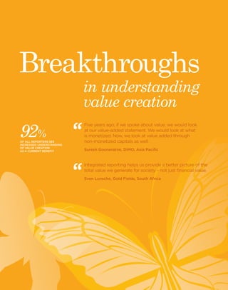 6 Black Sun Plc 2014 www.blacksunplc.com 
in understanding 
value creation 
Breakthroughs 
Five years ago, if we spoke about value, we would look 
at our value-added statement. We would look at what 
is monetized. Now, we look at value added through 
non-monetized capitals as well. 
Suresh Gooneratne, DIMO, Asia Pacific 
Integrated reporting helps us provide a better picture of the 
total value we generate for society – not just financial value. 
Sven Lunsche, Gold Fields, South Africa 
92 % 
OF ALL REPORTERS SEE 
INCREASED UNDERSTANDING 
OF VALUE CREATION 
AS A CURRENT BENEFIT 
 