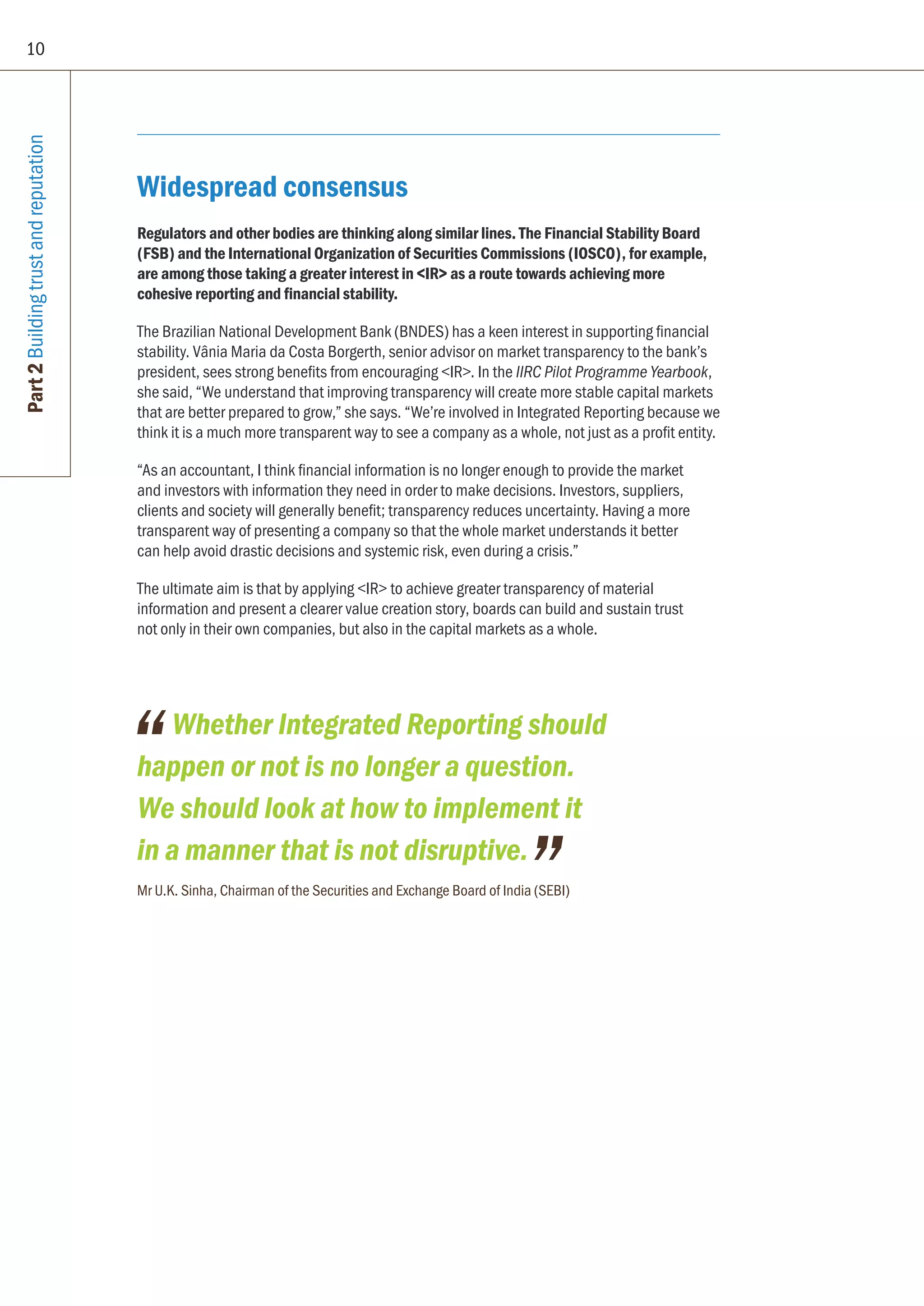 10
Part2Buildingtrustandreputation
Widespread consensus
Regulators and other bodies are thinking along similar lines. The Financial Stability Board
(FSB) and the International Organization of Securities Commissions (IOSCO), for example,
are among those taking a greater interest in IR as a route towards achieving more
cohesive reporting and financial stability.
The Brazilian National Development Bank (BNDES) has a keen interest in supporting financial
stability. Vânia Maria da Costa Borgerth, senior advisor on market transparency to the bank’s
president, sees strong benefits from encouraging IR. In the IIRC Pilot Programme Yearbook,
she said, “We understand that improving transparency will create more stable capital markets
that are better prepared to grow,” she says. “We’re involved in Integrated Reporting because we
think it is a much more transparent way to see a company as a whole, not just as a profit entity.
“As an accountant, I think financial information is no longer enough to provide the market
and investors with information they need in order to make decisions. Investors, suppliers,
clients and society will generally benefit; transparency reduces uncertainty. Having a more
transparent way of presenting a company so that the whole market understands it better
can help avoid drastic decisions and systemic risk, even during a crisis.”
The ultimate aim is that by applying IR to achieve greater transparency of material
information and present a clearer value creation story, boards can build and sustain trust
not only in their own companies, but also in the capital markets as a whole.
Whether Integrated Reporting should
happen or not is no longer a question.
We should look at how to implement it
in a manner that is not disruptive.
Mr U.K. Sinha, Chairman of the Securities and Exchange Board of India (SEBI)
 