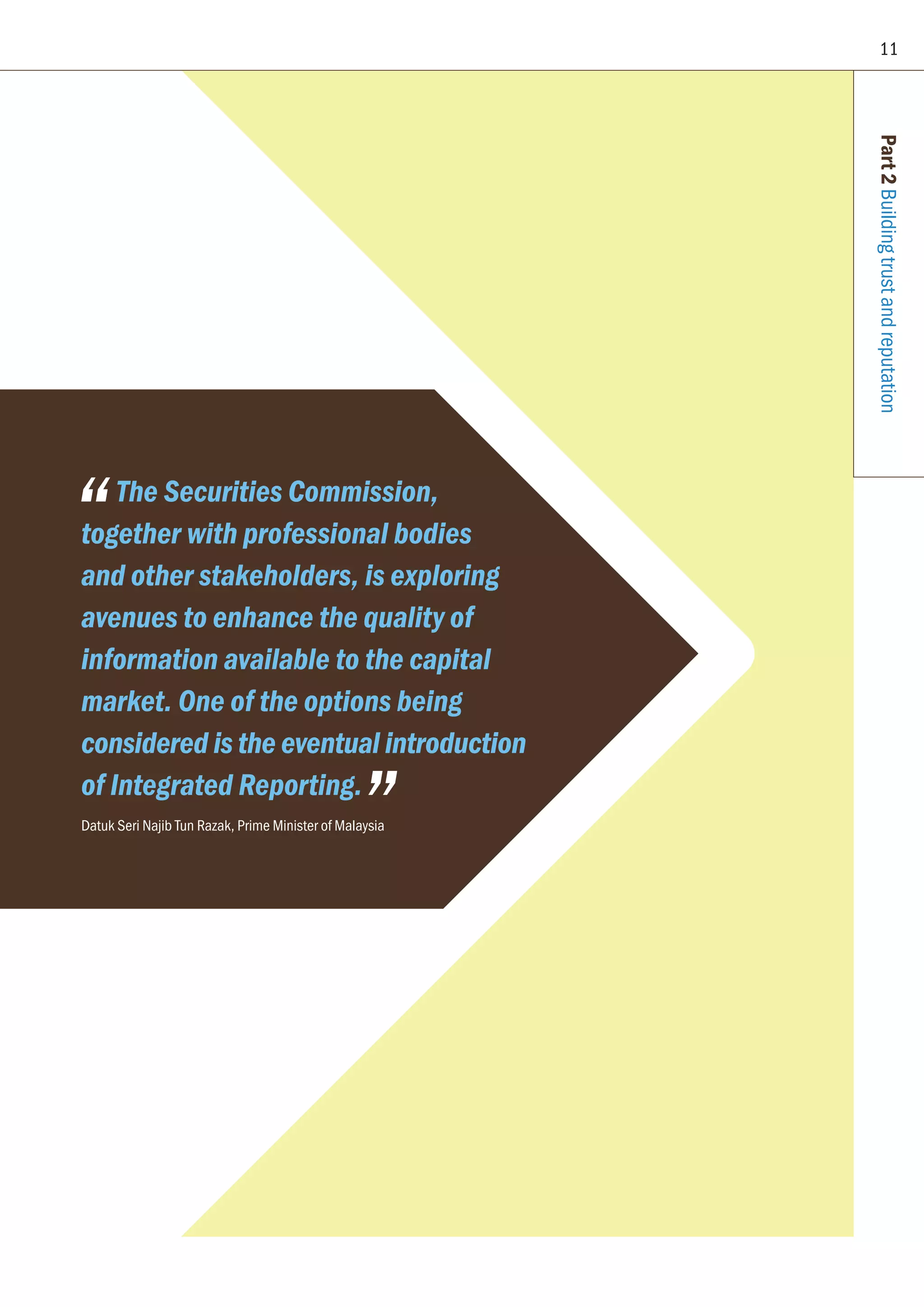 11
Part2Buildingtrustandreputation
The Securities Commission,
together with professional bodies
and other stakeholders, is exploring
avenues to enhance the quality of
information available to the capital
market. One of the options being
considered is the eventual introduction
of Integrated Reporting.
Datuk Seri Najib Tun Razak, Prime Minister of Malaysia
 