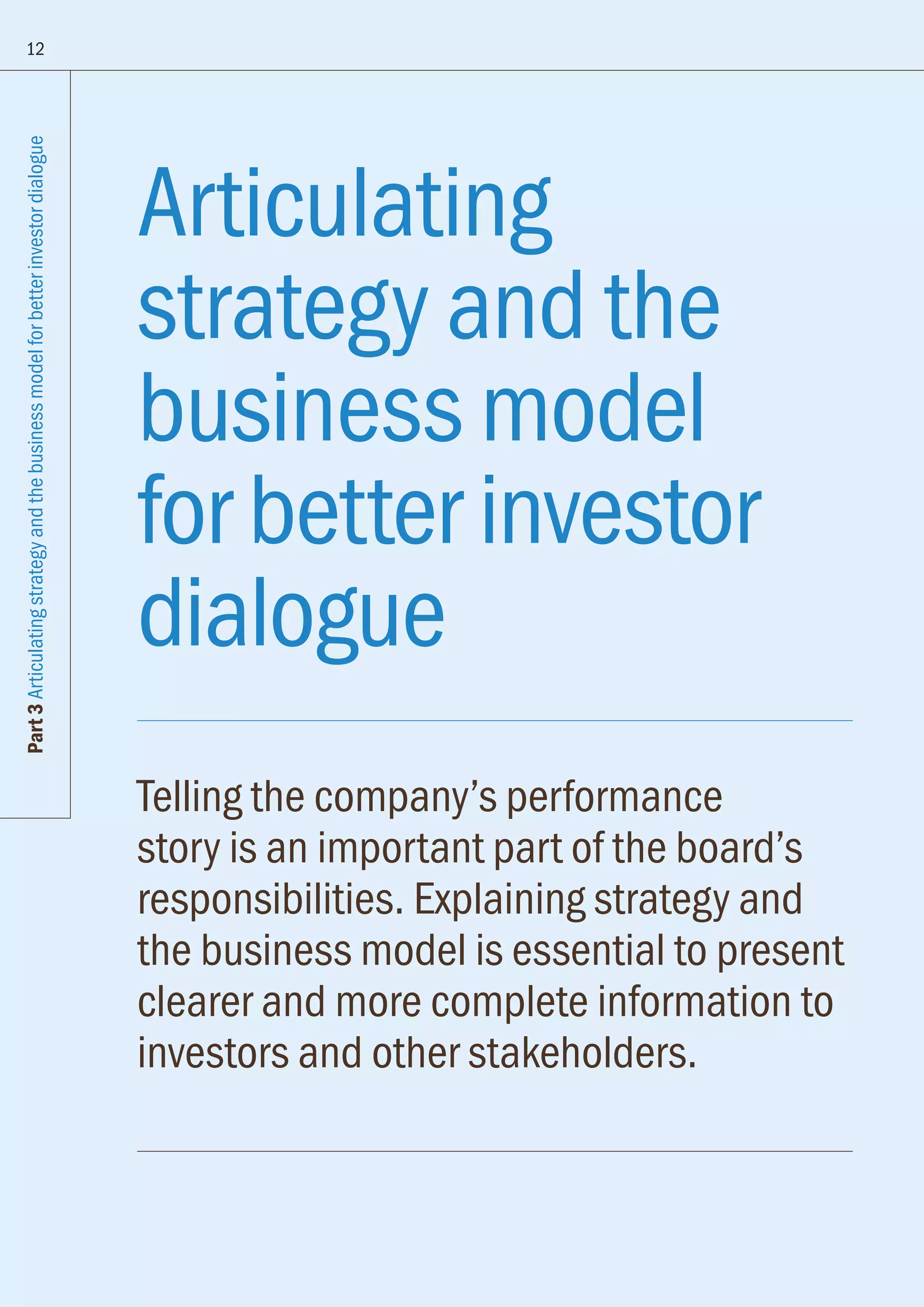 Articulating
strategy and the
business model
for better investor
dialogue
Telling the company’s performance
story is an important part of the board’s
responsibilities. Explaining strategy and
the business model is essential to present
clearer and more complete information to
investors and other stakeholders.
12
Part3Articulatingstrategyandthebusinessmodelforbetterinvestordialogue
 