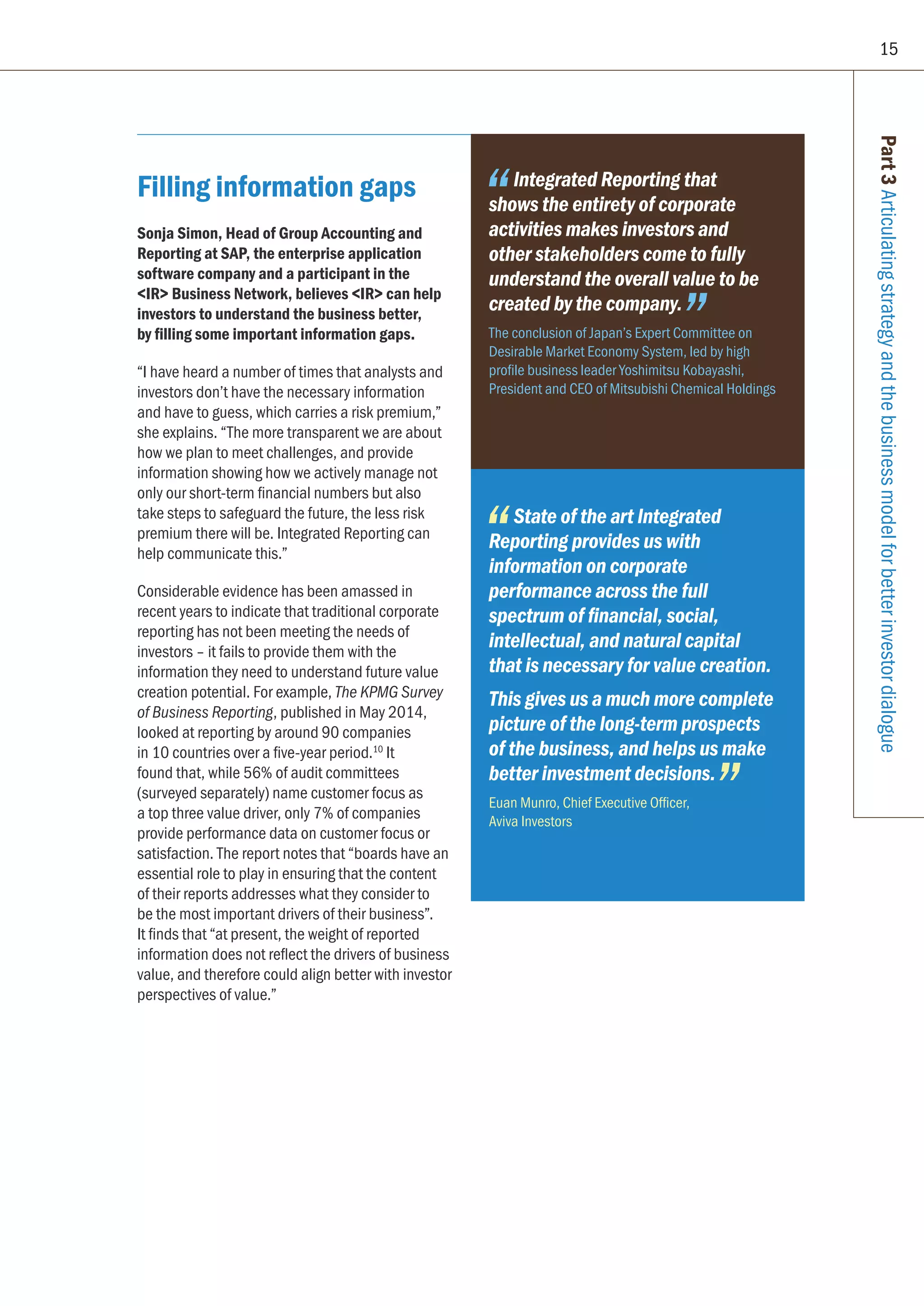 15
Filling information gaps
Sonja Simon, Head of Group Accounting and
Reporting at SAP, the enterprise application
software company and a participant in the
IR Business Network, believes IR can help
investors to understand the business better,
by filling some important information gaps.
“I have heard a number of times that analysts and
investors don’t have the necessary information
and have to guess, which carries a risk premium,”
she explains. “The more transparent we are about
how we plan to meet challenges, and provide
information showing how we actively manage not
only our short-term financial numbers but also
take steps to safeguard the future, the less risk
premium there will be. Integrated Reporting can
help communicate this.”
Considerable evidence has been amassed in
recent years to indicate that traditional corporate
reporting has not been meeting the needs of
investors – it fails to provide them with the
information they need to understand future value
creation potential. For example, The KPMG Survey
of Business Reporting, published in May 2014,
looked at reporting by around 90 companies
in 10 countries over a five-year period.10
It
found that, while 56% of audit committees
(surveyed separately) name customer focus as
a top three value driver, only 7% of companies
provide performance data on customer focus or
satisfaction. The report notes that “boards have an
essential role to play in ensuring that the content
of their reports addresses what they consider to
be the most important drivers of their business”.
It finds that “at present, the weight of reported
information does not reflect the drivers of business
value, and therefore could align better with investor
perspectives of value.”
Part3Articulatingstrategyandthebusinessmodelforbetterinvestordialogue
Integrated Reporting that
shows the entirety of corporate
activities makes investors and
other stakeholders come to fully
understand the overall value to be
created by the company.
The conclusion of Japan’s Expert Committee on
Desirable Market Economy System, led by high
profile business leader Yoshimitsu Kobayashi,
President and CEO of Mitsubishi Chemical Holdings
State of the art Integrated
Reporting provides us with
information on corporate
performance across the full
spectrum of financial, social,
intellectual, and natural capital
that is necessary for value creation.
This gives us a much more complete
picture of the long-term prospects
of the business, and helps us make
better investment decisions.
Euan Munro, Chief Executive Officer,
Aviva Investors
 