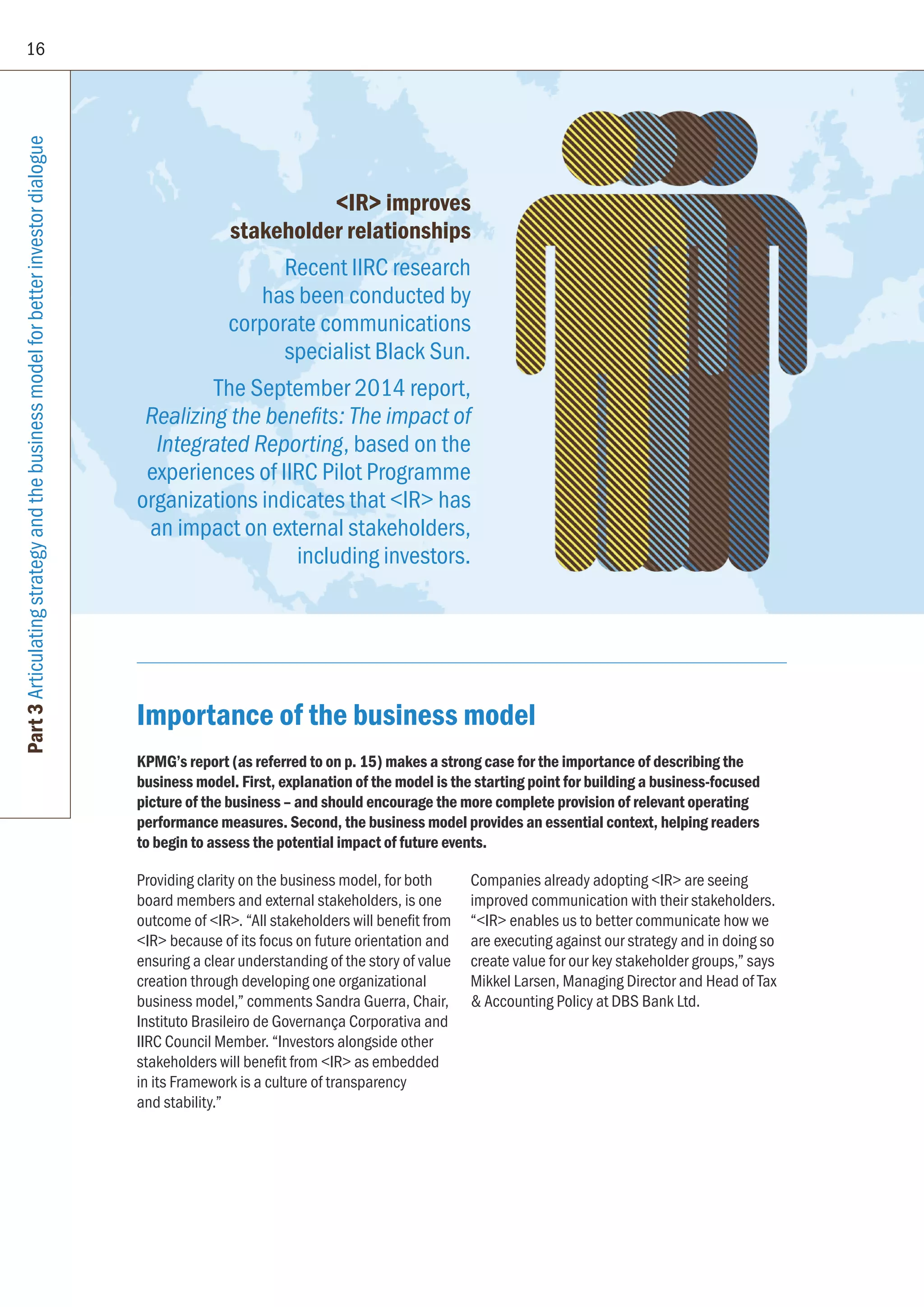 16
Part3Articulatingstrategyandthebusinessmodelforbetterinvestordialogue
Importance of the business model
KPMG’s report (as referred to on p. 15) makes a strong case for the importance of describing the
business model. First, explanation of the model is the starting point for building a business-focused
picture of the business – and should encourage the more complete provision of relevant operating
performance measures. Second, the business model provides an essential context, helping readers
to begin to assess the potential impact of future events.
Providing clarity on the business model, for both
board members and external stakeholders, is one
outcome of IR. “All stakeholders will benefit from
IR because of its focus on future orientation and
ensuring a clear understanding of the story of value
creation through developing one organizational
business model,” comments Sandra Guerra, Chair,
Instituto Brasileiro de Governança Corporativa and
IIRC Council Member. “Investors alongside other
stakeholders will benefit from IR as embedded
in its Framework is a culture of transparency
and stability.”
Companies already adopting IR are seeing
improved communication with their stakeholders.
“IR enables us to better communicate how we
are executing against our strategy and in doing so
create value for our key stakeholder groups,” says
Mikkel Larsen, Managing Director and Head of Tax
 Accounting Policy at DBS Bank Ltd.
IR improves
stakeholder relationships
Recent IIRC research
has been conducted by
corporate communications
specialist Black Sun.
The September 2014 report,
Realizing the benefits: The impact of
Integrated Reporting, based on the
experiences of IIRC Pilot Programme
organizations indicates that IR has
an impact on external stakeholders,
including investors.
 