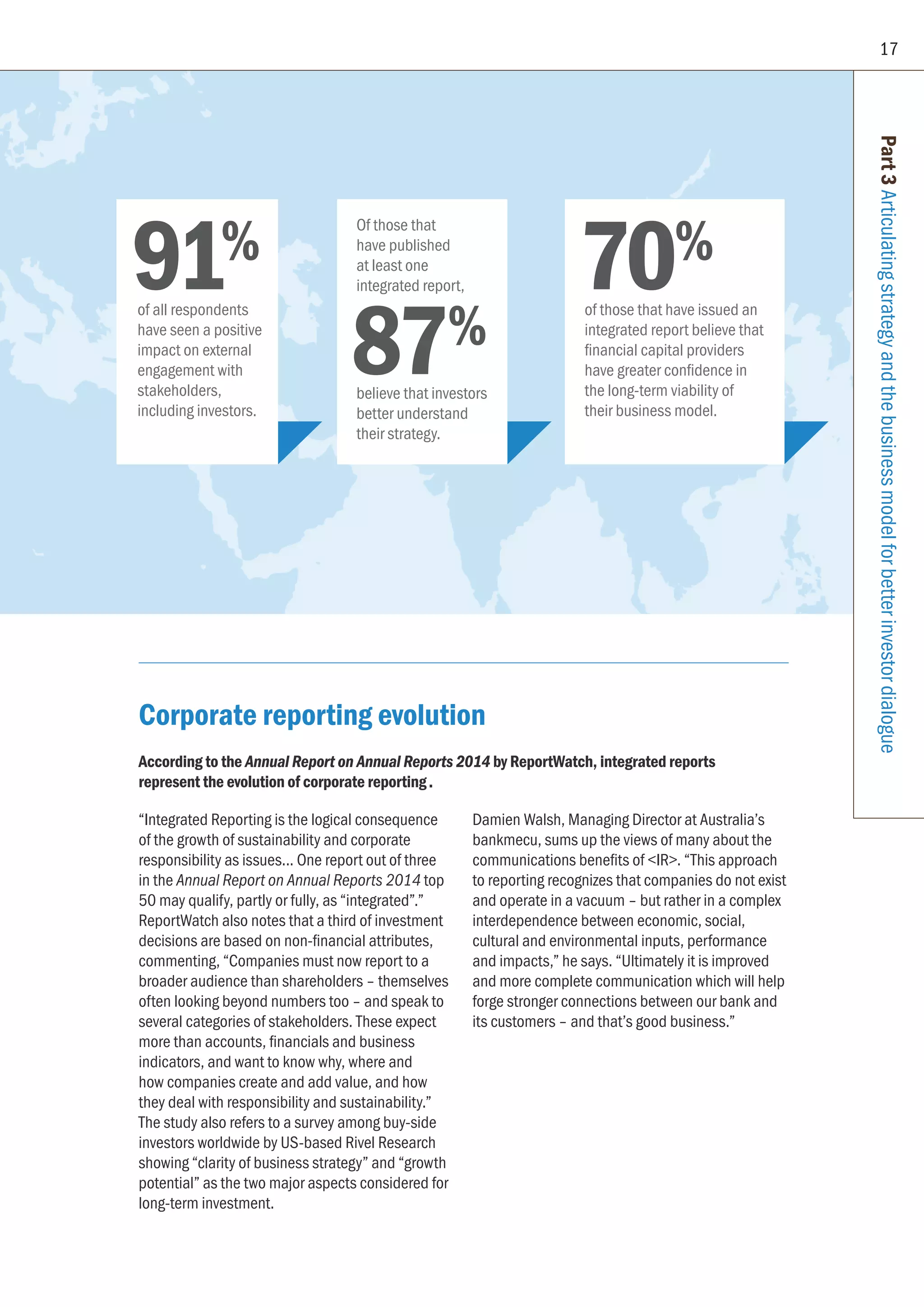 17
Part3Articulatingstrategyandthebusinessmodelforbetterinvestordialogue
Corporate reporting evolution
According to the Annual Report on Annual Reports 2014 by ReportWatch, integrated reports
represent the evolution of corporate reporting.
“Integrated Reporting is the logical consequence
of the growth of sustainability and corporate
responsibility as issues... One report out of three
in the Annual Report on Annual Reports 2014 top
50 may qualify, partly or fully, as “integrated”.”
ReportWatch also notes that a third of investment
decisions are based on non-financial attributes,
commenting, “Companies must now report to a
broader audience than shareholders – themselves
often looking beyond numbers too – and speak to
several categories of stakeholders. These expect
more than accounts, financials and business
indicators, and want to know why, where and
how companies create and add value, and how
they deal with responsibility and sustainability.”
The study also refers to a survey among buy-side
investors worldwide by US-based Rivel Research
showing “clarity of business strategy” and “growth
potential” as the two major aspects considered for
long-term investment.
Damien Walsh, Managing Director at Australia’s
bankmecu, sums up the views of many about the
communications benefits of IR. “This approach
to reporting recognizes that companies do not exist
and operate in a vacuum – but rather in a complex
interdependence between economic, social,
cultural and environmental inputs, performance
and impacts,” he says. “Ultimately it is improved
and more complete communication which will help
forge stronger connections between our bank and
its customers – and that’s good business.”
91%
of all respondents
have seen a positive
impact on external
engagement with
stakeholders,
including investors.
70%
of those that have issued an
integrated report believe that
financial capital providers
have greater confidence in
the long-term viability of
their business model.
87%
Of those that
have published
at least one
integrated report,
believe that investors
better understand
their strategy.
 