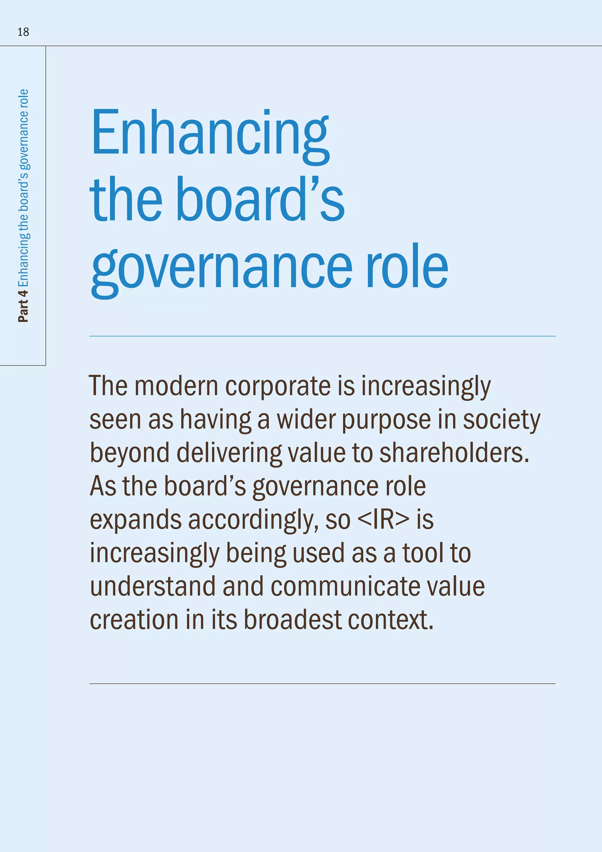 Part4Enhancingtheboard’sgovernancerole
18
Enhancing
theboard’s
governancerole
The modern corporate is increasingly
seen as having a wider purpose in society
beyond delivering value to shareholders.
As the board’s governance role
expands accordingly, so IR is
increasingly being used as a tool to
understand and communicate value
creation in its broadest context.
 