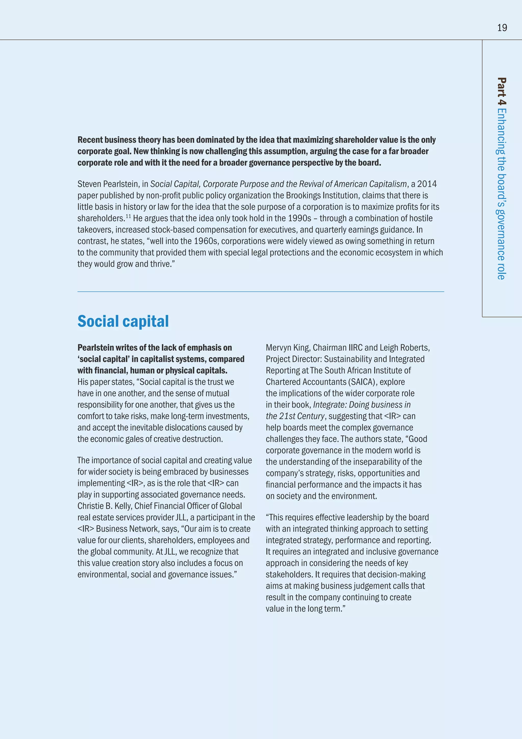 19
Part4Enhancingtheboard’sgovernancerole
Recent business theory has been dominated by the idea that maximizing shareholder value is the only
corporate goal. New thinking is now challenging this assumption, arguing the case for a far broader
corporate role and with it the need for a broader governance perspective by the board.
Steven Pearlstein, in Social Capital, Corporate Purpose and the Revival of American Capitalism, a 2014
paper published by non-profit public policy organization the Brookings Institution, claims that there is
little basis in history or law for the idea that the sole purpose of a corporation is to maximize profits for its
shareholders.11
He argues that the idea only took hold in the 1990s – through a combination of hostile
takeovers, increased stock-based compensation for executives, and quarterly earnings guidance. In
contrast, he states, “well into the 1960s, corporations were widely viewed as owing something in return
to the community that provided them with special legal protections and the economic ecosystem in which
they would grow and thrive.”
Social capital
Pearlstein writes of the lack of emphasis on
‘social capital’ in capitalist systems, compared
with financial, human or physical capitals.
His paper states, “Social capital is the trust we
have in one another, and the sense of mutual
responsibility for one another, that gives us the
comfort to take risks, make long-term investments,
and accept the inevitable dislocations caused by
the economic gales of creative destruction.
The importance of social capital and creating value
for wider society is being embraced by businesses
implementing IR, as is the role that IR can
play in supporting associated governance needs.
Christie B. Kelly, Chief Financial Officer of Global
real estate services provider JLL, a participant in the
IR Business Network, says, “Our aim is to create
value for our clients, shareholders, employees and
the global community. At JLL, we recognize that
this value creation story also includes a focus on
environmental, social and governance issues.”
Mervyn King, Chairman IIRC and Leigh Roberts,
Project Director: Sustainability and Integrated
Reporting at The South African Institute of
Chartered Accountants (SAICA), explore
the implications of the wider corporate role
in their book, Integrate: Doing business in
the 21st Century, suggesting that IR can
help boards meet the complex governance
challenges they face. The authors state, “Good
corporate governance in the modern world is
the understanding of the inseparability of the
company’s strategy, risks, opportunities and
financial performance and the impacts it has
on society and the environment.
“This requires effective leadership by the board
with an integrated thinking approach to setting
integrated strategy, performance and reporting.
It requires an integrated and inclusive governance
approach in considering the needs of key
stakeholders. It requires that decision-making
aims at making business judgement calls that
result in the company continuing to create
value in the long term.”
19
 