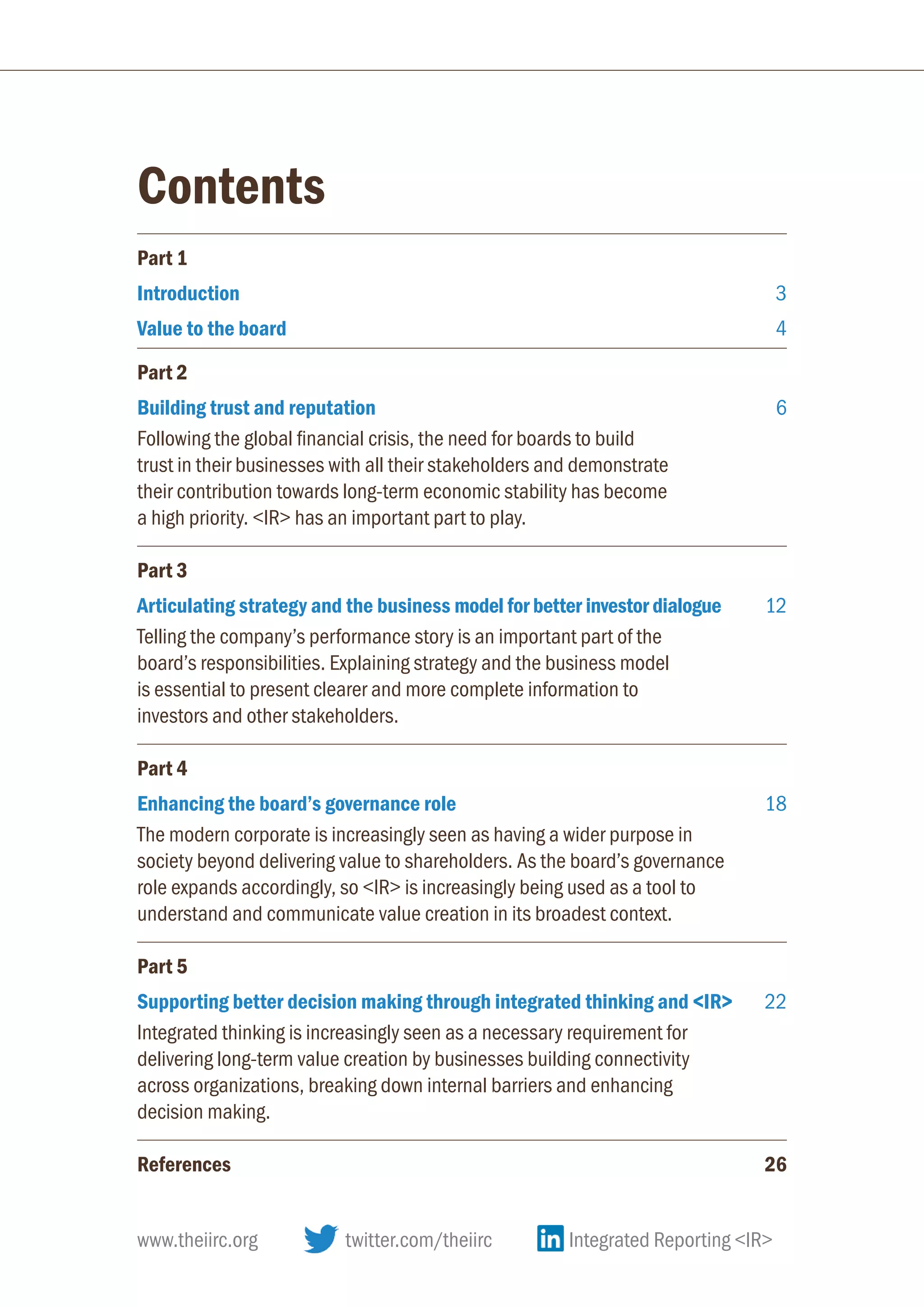 Contents
Part 1
Introduction 3
Value to the board 4
Part 2
Building trust and reputation 6
Following the global financial crisis, the need for boards to build
trust in their businesses with all their stakeholders and demonstrate
their contribution towards long-term economic stability has become
a high priority. IR has an important part to play.
Part 3
Articulating strategy and the business model for better investor dialogue 12
Telling the company’s performance story is an important part of the
board’s responsibilities. Explaining strategy and the business model
is essential to present clearer and more complete information to
investors and other stakeholders.
Part 4
Enhancing the board’s governance role 18
The modern corporate is increasingly seen as having a wider purpose in
society beyond delivering value to shareholders. As the board’s governance
role expands accordingly, so IR is increasingly being used as a tool to
understand and communicate value creation in its broadest context.
Part 5
Supporting better decision making through integrated thinking and IR  22
Integrated thinking is increasingly seen as a necessary requirement for
delivering long-term value creation by businesses building connectivity
across organizations, breaking down internal barriers and enhancing
decision making.
References26
www.theiirc.org 	 twitter.com/theiirc	 Integrated Reporting IR
 