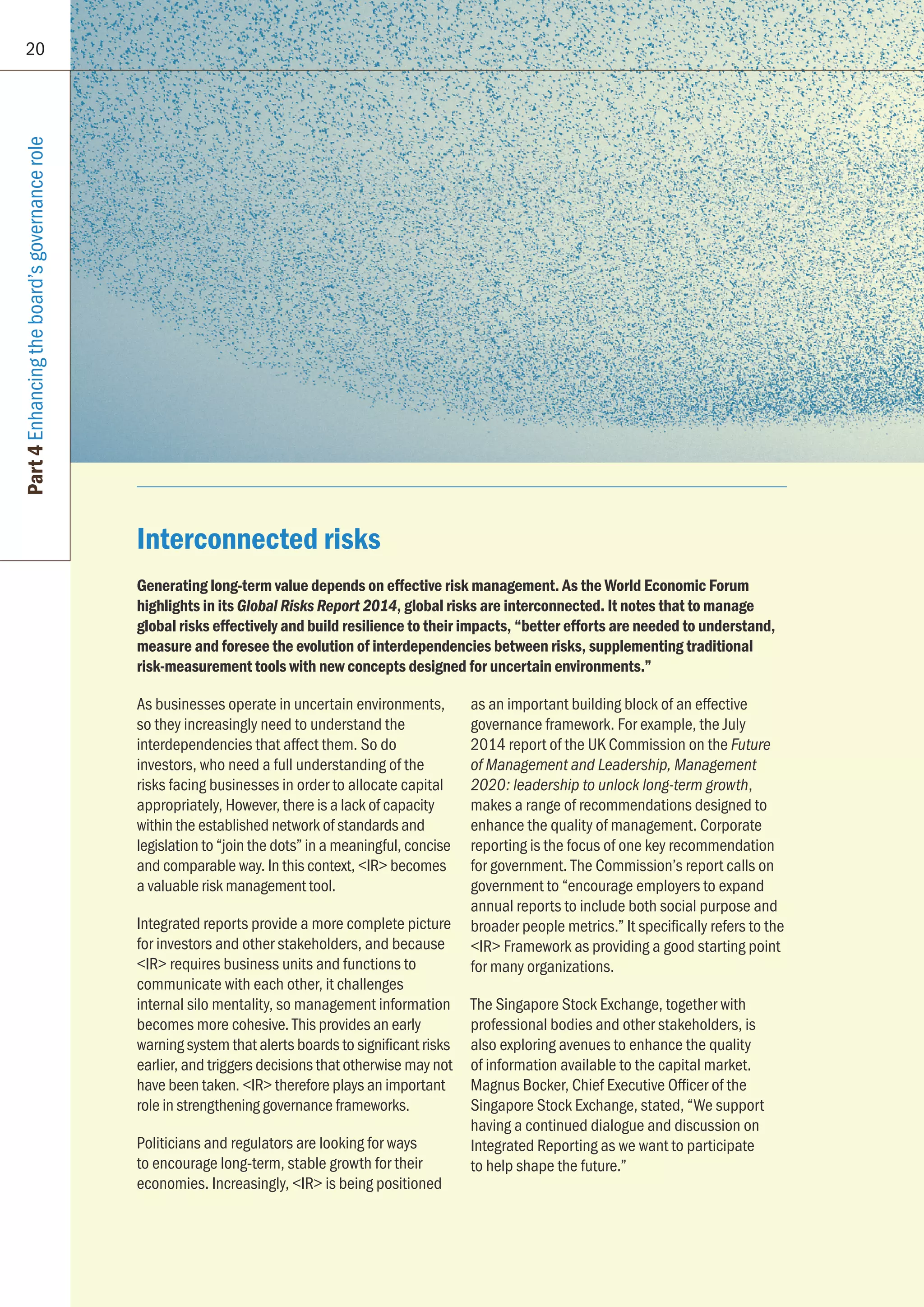 20
Part4Enhancingtheboard’sgovernancerole
Interconnected risks
Generating long-term value depends on effective risk management. As the World Economic Forum
highlights in its Global Risks Report 2014, global risks are interconnected. It notes that to manage
global risks effectively and build resilience to their impacts, “better efforts are needed to understand,
measure and foresee the evolution of interdependencies between risks, supplementing traditional
risk-measurement tools with new concepts designed for uncertain environments.”
As businesses operate in uncertain environments,
so they increasingly need to understand the
interdependencies that affect them. So do
investors, who need a full understanding of the
risks facing businesses in order to allocate capital
appropriately, However, there is a lack of capacity
within the established network of standards and
legislation to “join the dots” in a meaningful, concise
and comparable way. In this context, IR becomes
a valuable risk management tool.
Integrated reports provide a more complete picture
for investors and other stakeholders, and because
IR requires business units and functions to
communicate with each other, it challenges
internal silo mentality, so management information
becomes more cohesive. This provides an early
warning system that alerts boards to significant risks
earlier, and triggers decisions that otherwise may not
have been taken. IR therefore plays an important
role in strengthening governance frameworks.
Politicians and regulators are looking for ways
to encourage long-term, stable growth for their
economies. Increasingly, IR is being positioned
as an important building block of an effective
governance framework. For example, the July
2014 report of the UK Commission on the Future
of Management and Leadership, Management
2020: leadership to unlock long-term growth,
makes a range of recommendations designed to
enhance the quality of management. Corporate
reporting is the focus of one key recommendation
for government. The Commission’s report calls on
government to “encourage employers to expand
annual reports to include both social purpose and
broader people metrics.” It specifically refers to the
IR Framework as providing a good starting point
for many organizations.
The Singapore Stock Exchange, together with
professional bodies and other stakeholders, is
also exploring avenues to enhance the quality
of information available to the capital market.
Magnus Bocker, Chief Executive Officer of the
Singapore Stock Exchange, stated, “We support
having a continued dialogue and discussion on
Integrated Reporting as we want to participate
to help shape the future.”
 