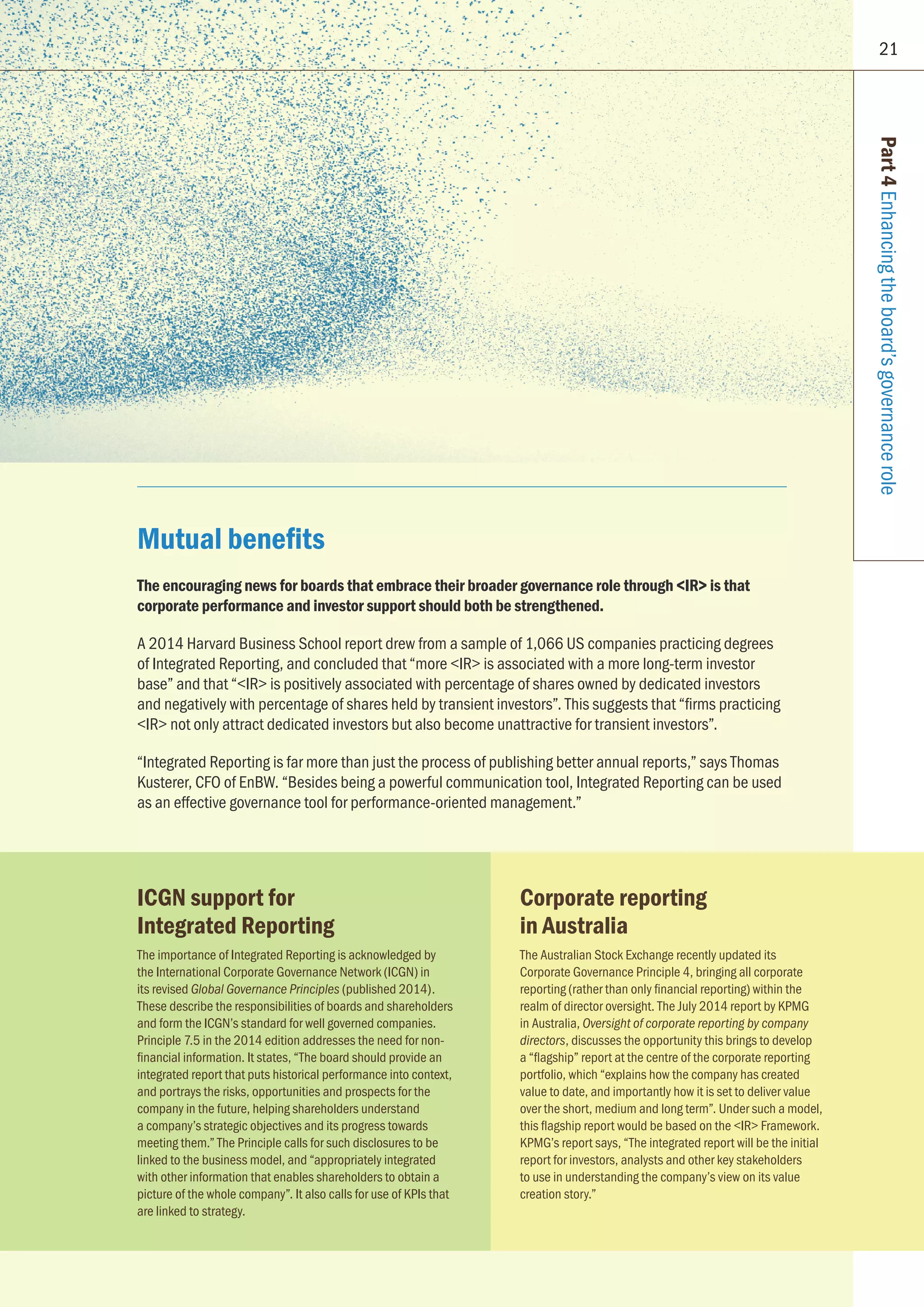 21
Part4Enhancingtheboard’sgovernancerole
Mutual benefits
The encouraging news for boards that embrace their broader governance role through IR is that
corporate performance and investor support should both be strengthened.
A 2014 Harvard Business School report drew from a sample of 1,066 US companies practicing degrees
of Integrated Reporting, and concluded that “more IR is associated with a more long-term investor
base” and that “IR is positively associated with percentage of shares owned by dedicated investors
and negatively with percentage of shares held by transient investors”. This suggests that “firms practicing
IR not only attract dedicated investors but also become unattractive for transient investors”.
“Integrated Reporting is far more than just the process of publishing better annual reports,” says Thomas
Kusterer, CFO of EnBW. “Besides being a powerful communication tool, Integrated Reporting can be used
as an effective governance tool for performance-oriented management.”
ICGN support for
Integrated Reporting
The importance of Integrated Reporting is acknowledged by
the International Corporate Governance Network (ICGN) in
its revised Global Governance Principles (published 2014).
These describe the responsibilities of boards and shareholders
and form the ICGN’s standard for well governed companies.
Principle 7.5 in the 2014 edition addresses the need for non-
financial information. It states, “The board should provide an
integrated report that puts historical performance into context,
and portrays the risks, opportunities and prospects for the
company in the future, helping shareholders understand
a company’s strategic objectives and its progress towards
meeting them.” The Principle calls for such disclosures to be
linked to the business model, and “appropriately integrated
with other information that enables shareholders to obtain a
picture of the whole company”. It also calls for use of KPIs that
are linked to strategy.
Corporate reporting
in Australia
The Australian Stock Exchange recently updated its
Corporate Governance Principle 4, bringing all corporate
reporting (rather than only financial reporting) within the
realm of director oversight. The July 2014 report by KPMG
in Australia, Oversight of corporate reporting by company
directors, discusses the opportunity this brings to develop
a “flagship” report at the centre of the corporate reporting
portfolio, which “explains how the company has created
value to date, and importantly how it is set to deliver value
over the short, medium and long term”. Under such a model,
this flagship report would be based on the IR Framework.
KPMG’s report says, “The integrated report will be the initial
report for investors, analysts and other key stakeholders
to use in understanding the company’s view on its value
creation story.”
 