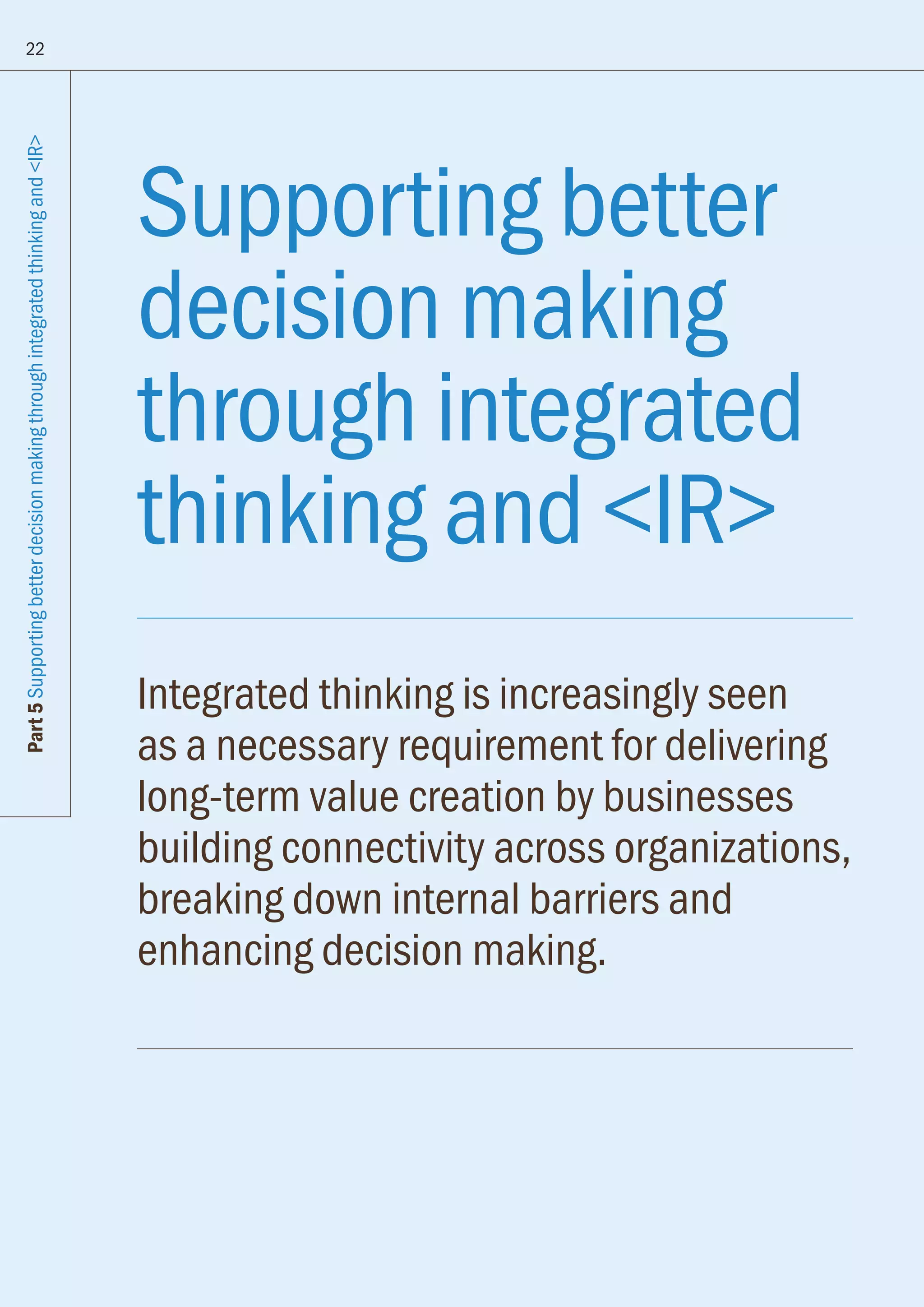 Supporting better
decision making
through integrated
thinking and IR
Integrated thinking is increasingly seen
as a necessary requirement for delivering
long-term value creation by businesses
building connectivity across organizations,
breaking down internal barriers and
enhancing decision making.
22
Part5SupportingbetterdecisionmakingthroughintegratedthinkingandIR
 