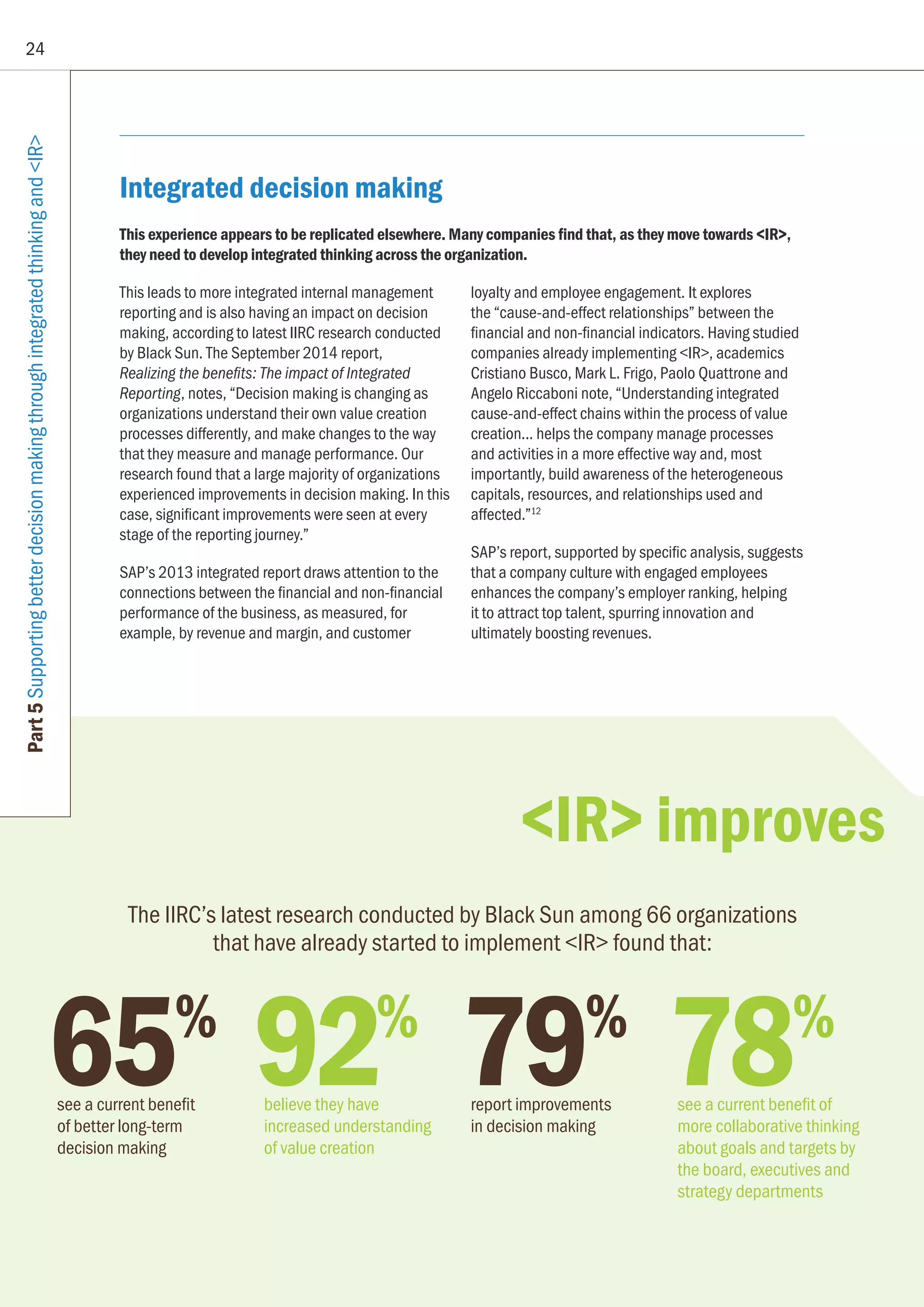 24
Part5SupportingbetterdecisionmakingthroughintegratedthinkingandIR
65%
see a current benefit
of better long-term
decision making
92%
believe they have
increased understanding
of value creation
79%
report improvements
in decision making
78%
see a current benefit of
more collaborative thinking
about goals and targets by
the board, executives and
strategy departments
The IIRC’s latest research conducted by Black Sun among 66 organizations
that have already started to implement IR found that:
Integrated decision making
This experience appears to be replicated elsewhere. Many companies find that, as they move towards IR,
they need to develop integrated thinking across the organization.
This leads to more integrated internal management
reporting and is also having an impact on decision
making, according to latest IIRC research conducted
by Black Sun. The September 2014 report,
Realizing the benefits: The impact of Integrated
Reporting, notes, “Decision making is changing as
organizations understand their own value creation
processes differently, and make changes to the way
that they measure and manage performance. Our
research found that a large majority of organizations
experienced improvements in decision making. In this
case, significant improvements were seen at every
stage of the reporting journey.”
SAP’s 2013 integrated report draws attention to the
connections between the financial and non-financial
performance of the business, as measured, for
example, by revenue and margin, and customer
loyalty and employee engagement. It explores
the “cause-and-effect relationships” between the
financial and non-financial indicators. Having studied
companies already implementing IR, academics
Cristiano Busco, Mark L. Frigo, Paolo Quattrone and
Angelo Riccaboni note, “Understanding integrated
cause-and-effect chains within the process of value
creation... helps the company manage processes
and activities in a more effective way and, most
importantly, build awareness of the heterogeneous
capitals, resources, and relationships used and
affected.”12
SAP’s report, supported by specific analysis, suggests
that a company culture with engaged employees
enhances the company’s employer ranking, helping
it to attract top talent, spurring innovation and
ultimately boosting revenues.
IR improves
 