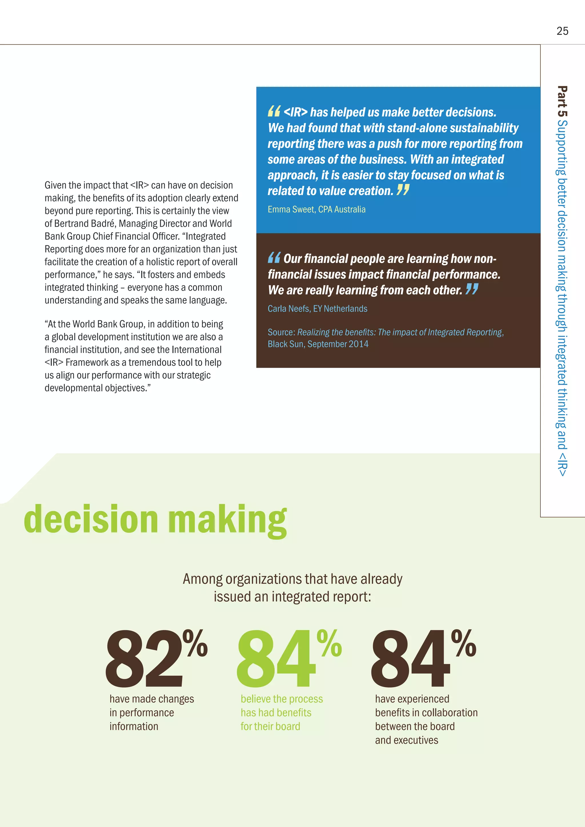 25
Part5SupportingbetterdecisionmakingthroughintegratedthinkingandIR
82%
have made changes
in performance
information
Among organizations that have already
issued an integrated report:
Given the impact that IR can have on decision
making, the benefits of its adoption clearly extend
beyond pure reporting. This is certainly the view
of Bertrand Badré, Managing Director and World
Bank Group Chief Financial Officer. “Integrated
Reporting does more for an organization than just
facilitate the creation of a holistic report of overall
performance,” he says. “It fosters and embeds
integrated thinking – everyone has a common
understanding and speaks the same language.
“At the World Bank Group, in addition to being
a global development institution we are also a
financial institution, and see the International
IR Framework as a tremendous tool to help
us align our performance with our strategic
developmental objectives.”
IR has helped us make better decisions.
We had found that with stand-alone sustainability
reporting there was a push for more reporting from
some areas of the business. With an integrated
approach, it is easier to stay focused on what is
related to value creation.
Emma Sweet, CPA Australia
Our financial people are learning how non-
financial issues impact financial performance.
We are really learning from each other.
Carla Neefs, EY Netherlands
Source: Realizing the benefits: The impact of Integrated Reporting,
Black Sun, September 2014
84%
have experienced
benefits in collaboration
between the board
and executives
84%
believe the process
has had benefits
for their board
decision making
 