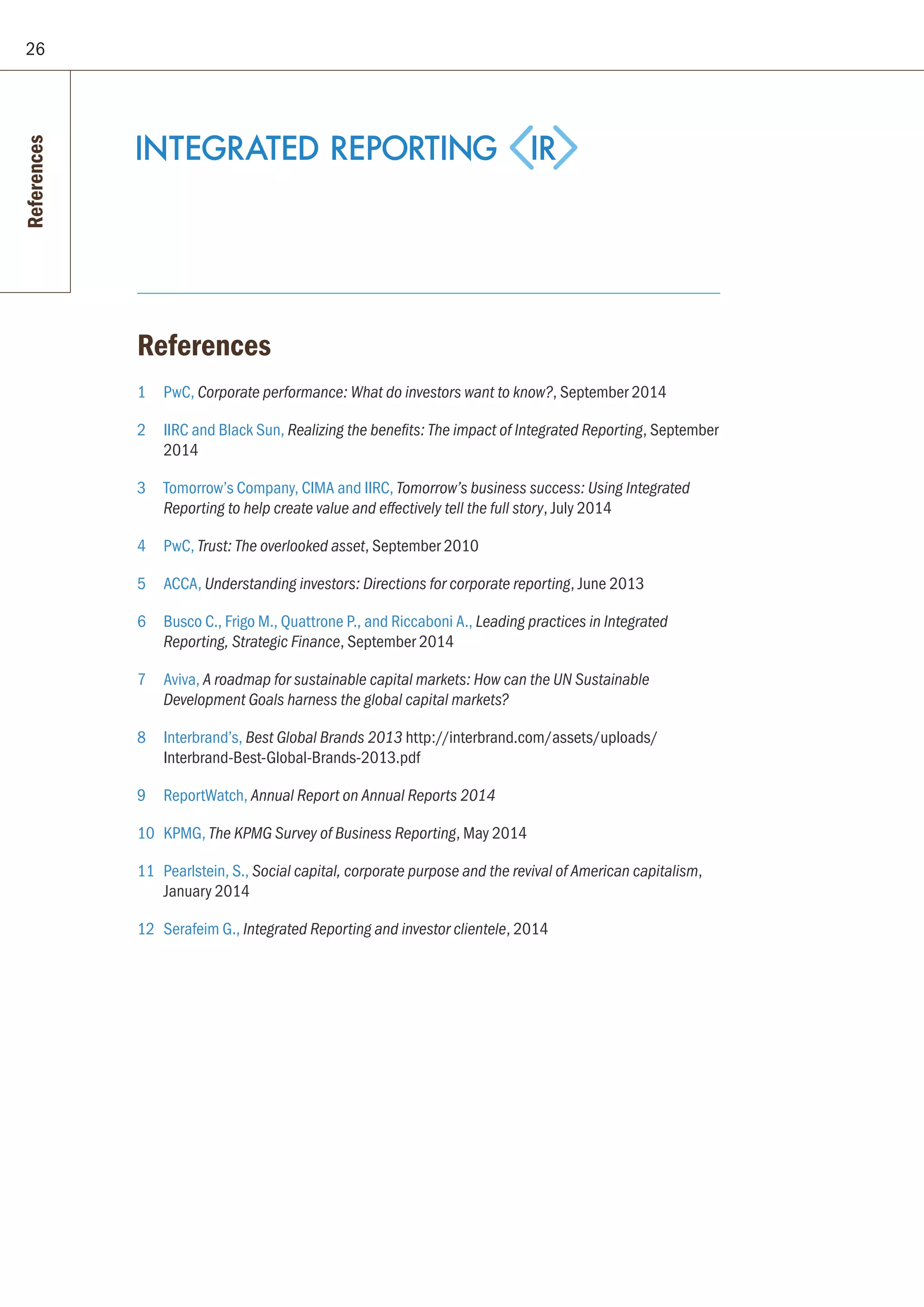 26
References
1 	 PwC, Corporate performance: What do investors want to know?, September 2014
2 	 IIRC and Black Sun, Realizing the benefits: The impact of Integrated Reporting, September
2014
3 	 Tomorrow’s Company, CIMA and IIRC, Tomorrow’s business success: Using Integrated
Reporting to help create value and effectively tell the full story, July 2014
4 	 PwC, Trust: The overlooked asset, September 2010
5	ACCA, Understanding investors: Directions for corporate reporting, June 2013
6	 Busco C., Frigo M., Quattrone P., and Riccaboni A., Leading practices in Integrated
Reporting, Strategic Finance, September 2014
7	Aviva, A roadmap for sustainable capital markets: How can the UN Sustainable
Development Goals harness the global capital markets?
8	Interbrand’s, Best Global Brands 2013 http://interbrand.com/assets/uploads/
Interbrand-Best-Global-Brands-2013.pdf
9	ReportWatch, Annual Report on Annual Reports 2014
10	KPMG, The KPMG Survey of Business Reporting, May 2014
11	 Pearlstein, S., Social capital, corporate purpose and the revival of American capitalism,
January 2014
12	 Serafeim G., Integrated Reporting and investor clientele, 2014
References
 