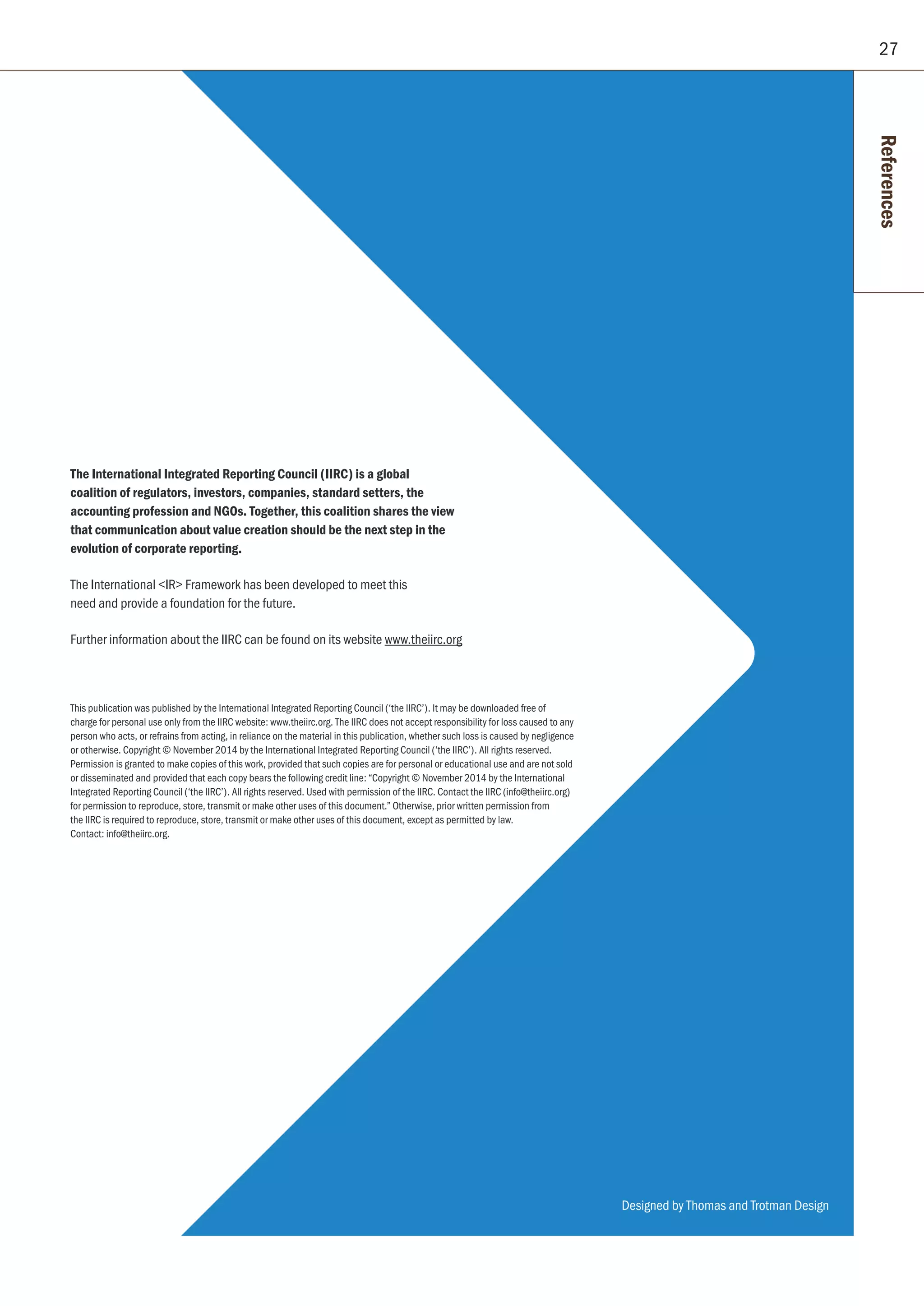 27
The International Integrated Reporting Council (IIRC) is a global
coalition of regulators, investors, companies, standard setters, the
accounting profession and NGOs. Together, this coalition shares the view
that communication about value creation should be the next step in the
evolution of corporate reporting.
The International IR Framework has been developed to meet this
need and provide a foundation for the future.
Further information about the IIRC can be found on its website www.theiirc.org
This publication was published by the International Integrated Reporting Council (‘the IIRC’). It may be downloaded free of
charge for personal use only from the IIRC website: www.theiirc.org. The IIRC does not accept responsibility for loss caused to any
person who acts, or refrains from acting, in reliance on the material in this publication, whether such loss is caused by negligence
or otherwise. Copyright © November 2014 by the International Integrated Reporting Council (‘the IIRC’). All rights reserved.
Permission is granted to make copies of this work, provided that such copies are for personal or educational use and are not sold
or disseminated and provided that each copy bears the following credit line: “Copyright © November 2014 by the International
Integrated Reporting Council (‘the IIRC’). All rights reserved. Used with permission of the IIRC. Contact the IIRC (info@theiirc.org)
for permission to reproduce, store, transmit or make other uses of this document.” Otherwise, prior written permission from
the IIRC is required to reproduce, store, transmit or make other uses of this document, except as permitted by law.
Contact: info@theiirc.org.
References
Designed by Thomas and Trotman Design
 