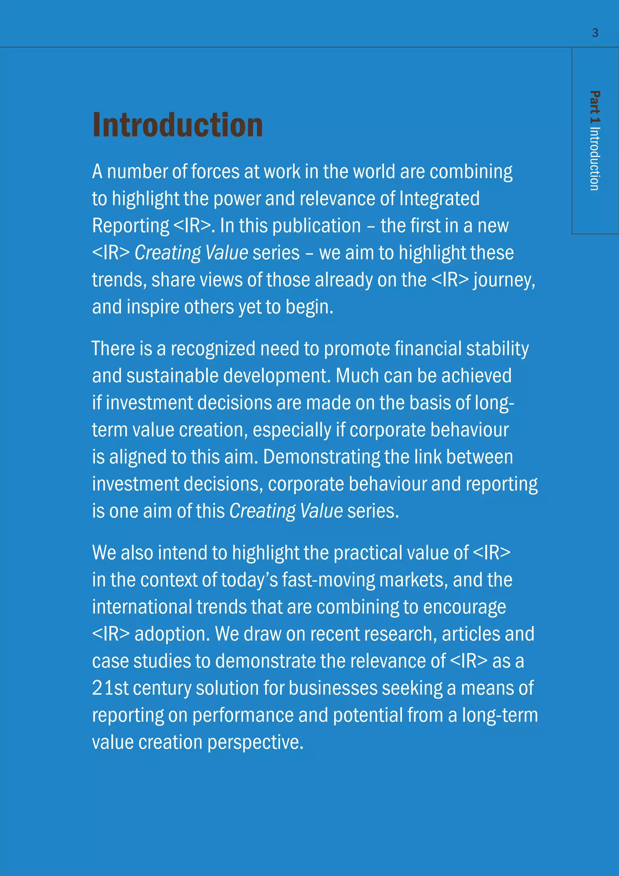Part1Introduction
Introduction
A number of forces at work in the world are combining
to highlight the power and relevance of Integrated
Reporting IR. In this publication – the first in a new
IR Creating Value series – we aim to highlight these
trends, share views of those already on the IR journey,
and inspire others yet to begin.
There is a recognized need to promote financial stability
and sustainable development. Much can be achieved
if investment decisions are made on the basis of long-
term value creation, especially if corporate behaviour
is aligned to this aim. Demonstrating the link between
investment decisions, corporate behaviour and reporting
is one aim of this Creating Value series.
We also intend to highlight the practical value of IR
in the context of today’s fast-moving markets, and the
international trends that are combining to encourage
IR adoption. We draw on recent research, articles and
case studies to demonstrate the relevance of IR as a
21st century solution for businesses seeking a means of
reporting on performance and potential from a long-term
value creation perspective.
3
Part1Introduction
 