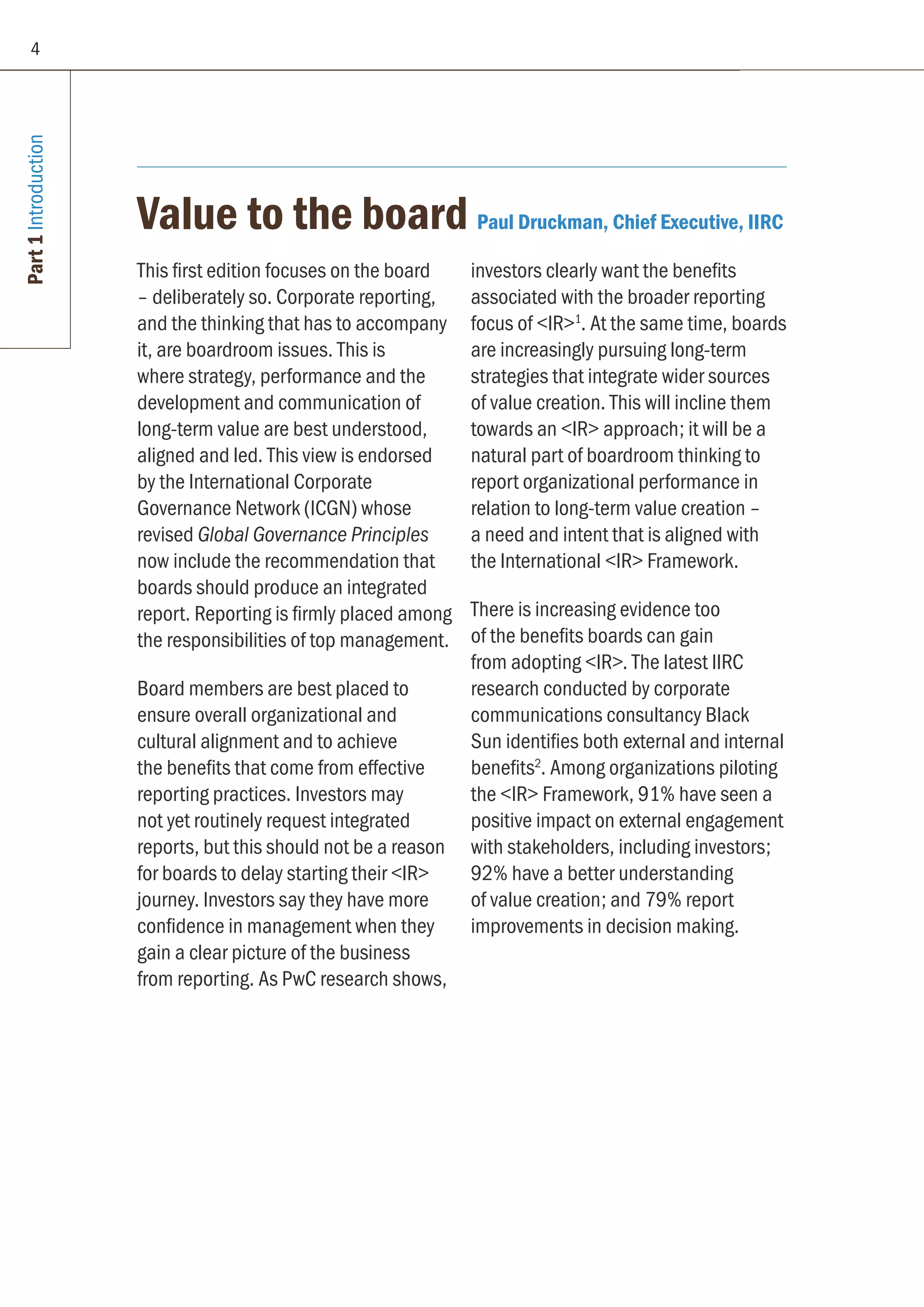 Part1Introduction
Value to the board Paul Druckman, Chief Executive, IIRC
This first edition focuses on the board
– deliberately so. Corporate reporting,
and the thinking that has to accompany
it, are boardroom issues. This is
where strategy, performance and the
development and communication of
long-term value are best understood,
aligned and led. This view is endorsed
by the International Corporate
Governance Network (ICGN) whose
revised Global Governance Principles
now include the recommendation that
boards should produce an integrated
report. Reporting is firmly placed among
the responsibilities of top management.
Board members are best placed to
ensure overall organizational and
cultural alignment and to achieve
the benefits that come from effective
reporting practices. Investors may
not yet routinely request integrated
reports, but this should not be a reason
for boards to delay starting their IR
journey. Investors say they have more
confidence in management when they
gain a clear picture of the business
from reporting. As PwC research shows,
investors clearly want the benefits
associated with the broader reporting
focus of IR1
. At the same time, boards
are increasingly pursuing long-term
strategies that integrate wider sources
of value creation. This will incline them
towards an IR approach; it will be a
natural part of boardroom thinking to
report organizational performance in
relation to long-term value creation –
a need and intent that is aligned with
the International IR Framework.
There is increasing evidence too
of the benefits boards can gain
from adopting IR. The latest IIRC
research conducted by corporate
communications consultancy Black
Sun identifies both external and internal
benefits2
. Among organizations piloting
the IR Framework, 91% have seen a
positive impact on external engagement
with stakeholders, including investors;
92% have a better understanding
of value creation; and 79% report
improvements in decision making.
4
 