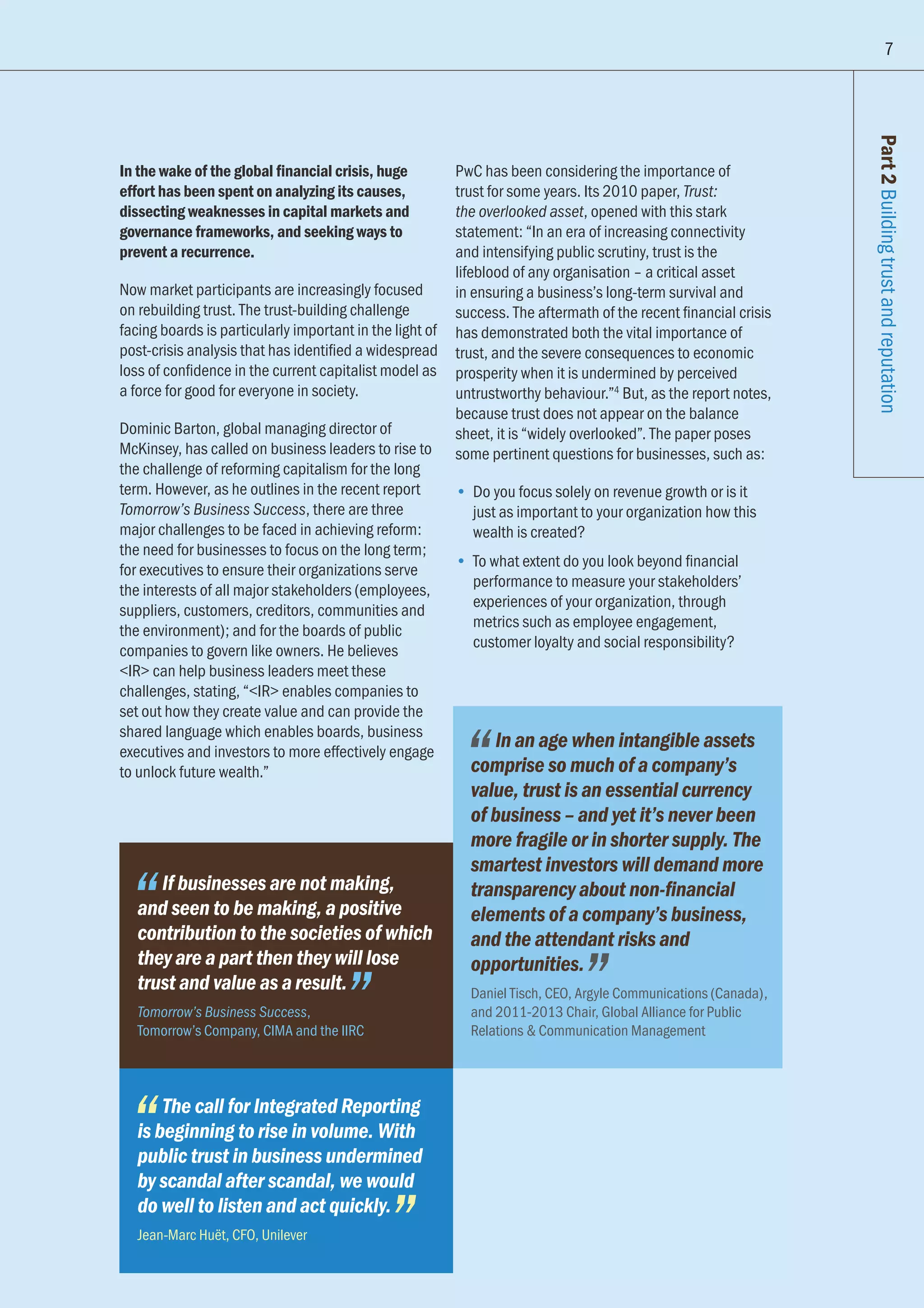 In the wake of the global financial crisis, huge
effort has been spent on analyzing its causes,
dissecting weaknesses in capital markets and
governance frameworks, and seeking ways to
prevent a recurrence.
Now market participants are increasingly focused
on rebuilding trust. The trust-building challenge
facing boards is particularly important in the light of
post-crisis analysis that has identified a widespread
loss of confidence in the current capitalist model as
a force for good for everyone in society.
Dominic Barton, global managing director of
McKinsey, has called on business leaders to rise to
the challenge of reforming capitalism for the long
term. However, as he outlines in the recent report
Tomorrow’s Business Success, there are three
major challenges to be faced in achieving reform:
the need for businesses to focus on the long term;
for executives to ensure their organizations serve
the interests of all major stakeholders (employees,
suppliers, customers, creditors, communities and
the environment); and for the boards of public
companies to govern like owners. He believes
IR can help business leaders meet these
challenges, stating, “IR enables companies to
set out how they create value and can provide the
shared language which enables boards, business
executives and investors to more effectively engage
to unlock future wealth.”
PwC has been considering the importance of
trust for some years. Its 2010 paper, Trust:
the overlooked asset, opened with this stark
statement: “In an era of increasing connectivity
and intensifying public scrutiny, trust is the
lifeblood of any organisation – a critical asset
in ensuring a business’s long-term survival and
success. The aftermath of the recent financial crisis
has demonstrated both the vital importance of
trust, and the severe consequences to economic
prosperity when it is undermined by perceived
untrustworthy behaviour.”4
But, as the report notes,
because trust does not appear on the balance
sheet, it is “widely overlooked”. The paper poses
some pertinent questions for businesses, such as:
•	 Do you focus solely on revenue growth or is it
just as important to your organization how this
wealth is created?
•	 To what extent do you look beyond financial
performance to measure your stakeholders’
experiences of your organization, through
metrics such as employee engagement,
customer loyalty and social responsibility?
Part2BuildingtrustandreputationIf businesses are not making,
and seen to be making, a positive
contribution to the societies of which
they are a part then they will lose
trust and value as a result.
Tomorrow’s Business Success,
Tomorrow’s Company, CIMA and the IIRC
The call for Integrated Reporting
is beginning to rise in volume. With
public trust in business undermined
by scandal after scandal, we would
do well to listen and act quickly.
Jean-Marc Huët, CFO, Unilever
In an age when intangible assets
comprise so much of a company’s
value, trust is an essential currency
of business – and yet it’s never been
more fragile or in shorter supply. The
smartest investors will demand more
transparency about non-financial
elements of a company’s business,
and the attendant risks and
opportunities.
Daniel Tisch, CEO, Argyle Communications (Canada),
and 2011-2013 Chair, Global Alliance for Public
Relations  Communication Management
7
 