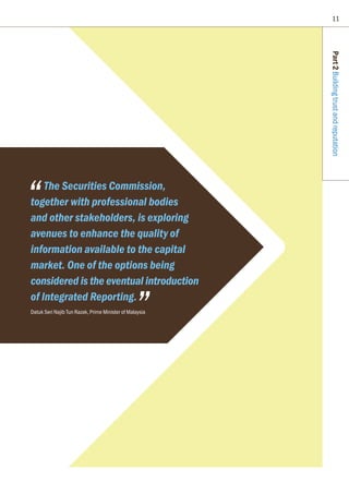 11
Part2Buildingtrustandreputation
The Securities Commission,
together with professional bodies
and other stakeholders, is exploring
avenues to enhance the quality of
information available to the capital
market. One of the options being
considered is the eventual introduction
of Integrated Reporting.
Datuk Seri Najib Tun Razak, Prime Minister of Malaysia
 