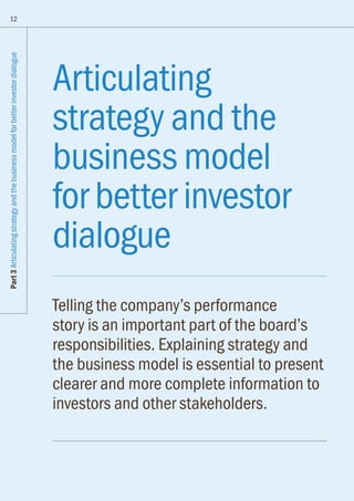 Articulating
strategy and the
business model
for better investor
dialogue
Telling the company’s performance
story is an important part of the board’s
responsibilities. Explaining strategy and
the business model is essential to present
clearer and more complete information to
investors and other stakeholders.
12
Part3Articulatingstrategyandthebusinessmodelforbetterinvestordialogue
 