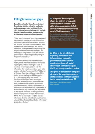 15
Filling information gaps
Sonja Simon, Head of Group Accounting and
Reporting at SAP, the enterprise application
software company and a participant in the
IR Business Network, believes IR can help
investors to understand the business better,
by filling some important information gaps.
“I have heard a number of times that analysts and
investors don’t have the necessary information
and have to guess, which carries a risk premium,”
she explains. “The more transparent we are about
how we plan to meet challenges, and provide
information showing how we actively manage not
only our short-term financial numbers but also
take steps to safeguard the future, the less risk
premium there will be. Integrated Reporting can
help communicate this.”
Considerable evidence has been amassed in
recent years to indicate that traditional corporate
reporting has not been meeting the needs of
investors – it fails to provide them with the
information they need to understand future value
creation potential. For example, The KPMG Survey
of Business Reporting, published in May 2014,
looked at reporting by around 90 companies
in 10 countries over a five-year period.10
It
found that, while 56% of audit committees
(surveyed separately) name customer focus as
a top three value driver, only 7% of companies
provide performance data on customer focus or
satisfaction. The report notes that “boards have an
essential role to play in ensuring that the content
of their reports addresses what they consider to
be the most important drivers of their business”.
It finds that “at present, the weight of reported
information does not reflect the drivers of business
value, and therefore could align better with investor
perspectives of value.”
Part3Articulatingstrategyandthebusinessmodelforbetterinvestordialogue
Integrated Reporting that
shows the entirety of corporate
activities makes investors and
other stakeholders come to fully
understand the overall value to be
created by the company.
The conclusion of Japan’s Expert Committee on
Desirable Market Economy System, led by high
profile business leader Yoshimitsu Kobayashi,
President and CEO of Mitsubishi Chemical Holdings
State of the art Integrated
Reporting provides us with
information on corporate
performance across the full
spectrum of financial, social,
intellectual, and natural capital
that is necessary for value creation.
This gives us a much more complete
picture of the long-term prospects
of the business, and helps us make
better investment decisions.
Euan Munro, Chief Executive Officer,
Aviva Investors
 