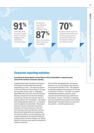 17
Part3Articulatingstrategyandthebusinessmodelforbetterinvestordialogue
Corporate reporting evolution
According to the Annual Report on Annual Reports 2014 by ReportWatch, integrated reports
represent the evolution of corporate reporting.
“Integrated Reporting is the logical consequence
of the growth of sustainability and corporate
responsibility as issues... One report out of three
in the Annual Report on Annual Reports 2014 top
50 may qualify, partly or fully, as “integrated”.”
ReportWatch also notes that a third of investment
decisions are based on non-financial attributes,
commenting, “Companies must now report to a
broader audience than shareholders – themselves
often looking beyond numbers too – and speak to
several categories of stakeholders. These expect
more than accounts, financials and business
indicators, and want to know why, where and
how companies create and add value, and how
they deal with responsibility and sustainability.”
The study also refers to a survey among buy-side
investors worldwide by US-based Rivel Research
showing “clarity of business strategy” and “growth
potential” as the two major aspects considered for
long-term investment.
Damien Walsh, Managing Director at Australia’s
bankmecu, sums up the views of many about the
communications benefits of IR. “This approach
to reporting recognizes that companies do not exist
and operate in a vacuum – but rather in a complex
interdependence between economic, social,
cultural and environmental inputs, performance
and impacts,” he says. “Ultimately it is improved
and more complete communication which will help
forge stronger connections between our bank and
its customers – and that’s good business.”
91%
of all respondents
have seen a positive
impact on external
engagement with
stakeholders,
including investors.
70%
of those that have issued an
integrated report believe that
financial capital providers
have greater confidence in
the long-term viability of
their business model.
87%
Of those that
have published
at least one
integrated report,
believe that investors
better understand
their strategy.
 
