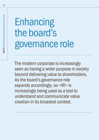 Part4Enhancingtheboard’sgovernancerole
18
Enhancing
theboard’s
governancerole
The modern corporate is increasingly
seen as having a wider purpose in society
beyond delivering value to shareholders.
As the board’s governance role
expands accordingly, so IR is
increasingly being used as a tool to
understand and communicate value
creation in its broadest context.
 
