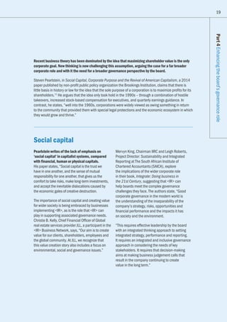 19
Part4Enhancingtheboard’sgovernancerole
Recent business theory has been dominated by the idea that maximizing shareholder value is the only
corporate goal. New thinking is now challenging this assumption, arguing the case for a far broader
corporate role and with it the need for a broader governance perspective by the board.
Steven Pearlstein, in Social Capital, Corporate Purpose and the Revival of American Capitalism, a 2014
paper published by non-profit public policy organization the Brookings Institution, claims that there is
little basis in history or law for the idea that the sole purpose of a corporation is to maximize profits for its
shareholders.11
He argues that the idea only took hold in the 1990s – through a combination of hostile
takeovers, increased stock-based compensation for executives, and quarterly earnings guidance. In
contrast, he states, “well into the 1960s, corporations were widely viewed as owing something in return
to the community that provided them with special legal protections and the economic ecosystem in which
they would grow and thrive.”
Social capital
Pearlstein writes of the lack of emphasis on
‘social capital’ in capitalist systems, compared
with financial, human or physical capitals.
His paper states, “Social capital is the trust we
have in one another, and the sense of mutual
responsibility for one another, that gives us the
comfort to take risks, make long-term investments,
and accept the inevitable dislocations caused by
the economic gales of creative destruction.
The importance of social capital and creating value
for wider society is being embraced by businesses
implementing IR, as is the role that IR can
play in supporting associated governance needs.
Christie B. Kelly, Chief Financial Officer of Global
real estate services provider JLL, a participant in the
IR Business Network, says, “Our aim is to create
value for our clients, shareholders, employees and
the global community. At JLL, we recognize that
this value creation story also includes a focus on
environmental, social and governance issues.”
Mervyn King, Chairman IIRC and Leigh Roberts,
Project Director: Sustainability and Integrated
Reporting at The South African Institute of
Chartered Accountants (SAICA), explore
the implications of the wider corporate role
in their book, Integrate: Doing business in
the 21st Century, suggesting that IR can
help boards meet the complex governance
challenges they face. The authors state, “Good
corporate governance in the modern world is
the understanding of the inseparability of the
company’s strategy, risks, opportunities and
financial performance and the impacts it has
on society and the environment.
“This requires effective leadership by the board
with an integrated thinking approach to setting
integrated strategy, performance and reporting.
It requires an integrated and inclusive governance
approach in considering the needs of key
stakeholders. It requires that decision-making
aims at making business judgement calls that
result in the company continuing to create
value in the long term.”
19
 