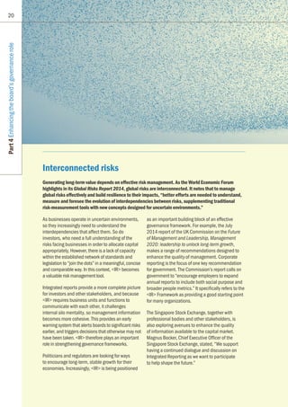 20
Part4Enhancingtheboard’sgovernancerole
Interconnected risks
Generating long-term value depends on effective risk management. As the World Economic Forum
highlights in its Global Risks Report 2014, global risks are interconnected. It notes that to manage
global risks effectively and build resilience to their impacts, “better efforts are needed to understand,
measure and foresee the evolution of interdependencies between risks, supplementing traditional
risk-measurement tools with new concepts designed for uncertain environments.”
As businesses operate in uncertain environments,
so they increasingly need to understand the
interdependencies that affect them. So do
investors, who need a full understanding of the
risks facing businesses in order to allocate capital
appropriately, However, there is a lack of capacity
within the established network of standards and
legislation to “join the dots” in a meaningful, concise
and comparable way. In this context, IR becomes
a valuable risk management tool.
Integrated reports provide a more complete picture
for investors and other stakeholders, and because
IR requires business units and functions to
communicate with each other, it challenges
internal silo mentality, so management information
becomes more cohesive. This provides an early
warning system that alerts boards to significant risks
earlier, and triggers decisions that otherwise may not
have been taken. IR therefore plays an important
role in strengthening governance frameworks.
Politicians and regulators are looking for ways
to encourage long-term, stable growth for their
economies. Increasingly, IR is being positioned
as an important building block of an effective
governance framework. For example, the July
2014 report of the UK Commission on the Future
of Management and Leadership, Management
2020: leadership to unlock long-term growth,
makes a range of recommendations designed to
enhance the quality of management. Corporate
reporting is the focus of one key recommendation
for government. The Commission’s report calls on
government to “encourage employers to expand
annual reports to include both social purpose and
broader people metrics.” It specifically refers to the
IR Framework as providing a good starting point
for many organizations.
The Singapore Stock Exchange, together with
professional bodies and other stakeholders, is
also exploring avenues to enhance the quality
of information available to the capital market.
Magnus Bocker, Chief Executive Officer of the
Singapore Stock Exchange, stated, “We support
having a continued dialogue and discussion on
Integrated Reporting as we want to participate
to help shape the future.”
 