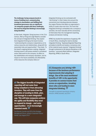 23
The challenges facing company boards in
terms of building trust, communicating
strategy to shareholders and fulfilling their
broadened governance role are significant.
As companies grapple with these challenges,
the need for integrated thinking is increasingly
being identified.
In their book, Integrate: Doing business in the 21st
Century, Mervyn King and Leigh Roberts consider
the concept of integrated thinking. They explain
that integrated thinking by the board involves
“understanding the company’s dependency on its
various resources and relationships, along with the
associated risks and opportunities”. They state, “In
the board’s ongoing decision-making, integrated
thinking means it will assess whether a considered
action adds worth to the company, its effect on
key stakeholders and company reputation, and its
impact on the future availability and affordability
of the resources the company relies on.”
Integrated thinking can be contrasted with
“silo thinking” in that it takes into account the
connectivity and interdependencies between
the range of factors that affect an organization’s
ability to create value over time. The more that
integrated thinking is embedded into a company’s
activities, the more naturally will the connectivity
of information flow into management reporting,
analysis and decision making.
KPMG has studied the experience of applying IR
in South Africa, including the need to develop
integrated thinking. “Applying Integrated Reporting
principles to identify and assess a consensus view
of the material issues required “integrated thinking”
through involvement of all relevant disciplines in the
business,” comments Mark Hoffman, Integrated
Reporting, KPMG in South Africa.
Part5SupportingbetterdecisionmakingthroughintegratedthinkingandIR
The biggest benefits of integrated
reporting will not come from
being compliant or from attracting
investors. They will come from the
discipline of needing to think, plan,
and manage in a more integrated
way. This will help companies achieve
the agility and flexibility they need
to respond to change – and seize
opportunities – in an increasingly
transient world.
Paul Barnett, founder and CEO of the Strategic
Management Forum, writing in Corporate Finance
Review, July/August 2014
[Companies are] driving IR
because of the business performance
improvements that adopting it
brings. One of the most mentioned
benefits of IR is the opportunity
it provides to connect teams from
across an organization, breaking
down silos and leading to more
integrated thinking.
Oversight of corporate reporting by company
directors, KPMG Australia, July 2014
 