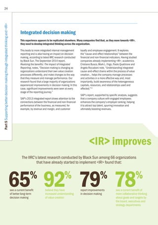 24
Part5SupportingbetterdecisionmakingthroughintegratedthinkingandIR
65%
see a current benefit
of better long-term
decision making
92%
believe they have
increased understanding
of value creation
79%
report improvements
in decision making
78%
see a current benefit of
more collaborative thinking
about goals and targets by
the board, executives and
strategy departments
The IIRC’s latest research conducted by Black Sun among 66 organizations
that have already started to implement IR found that:
Integrated decision making
This experience appears to be replicated elsewhere. Many companies find that, as they move towards IR,
they need to develop integrated thinking across the organization.
This leads to more integrated internal management
reporting and is also having an impact on decision
making, according to latest IIRC research conducted
by Black Sun. The September 2014 report,
Realizing the benefits: The impact of Integrated
Reporting, notes, “Decision making is changing as
organizations understand their own value creation
processes differently, and make changes to the way
that they measure and manage performance. Our
research found that a large majority of organizations
experienced improvements in decision making. In this
case, significant improvements were seen at every
stage of the reporting journey.”
SAP’s 2013 integrated report draws attention to the
connections between the financial and non-financial
performance of the business, as measured, for
example, by revenue and margin, and customer
loyalty and employee engagement. It explores
the “cause-and-effect relationships” between the
financial and non-financial indicators. Having studied
companies already implementing IR, academics
Cristiano Busco, Mark L. Frigo, Paolo Quattrone and
Angelo Riccaboni note, “Understanding integrated
cause-and-effect chains within the process of value
creation... helps the company manage processes
and activities in a more effective way and, most
importantly, build awareness of the heterogeneous
capitals, resources, and relationships used and
affected.”12
SAP’s report, supported by specific analysis, suggests
that a company culture with engaged employees
enhances the company’s employer ranking, helping
it to attract top talent, spurring innovation and
ultimately boosting revenues.
IR improves
 