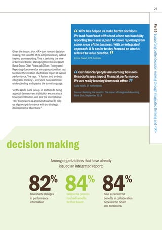 25
Part5SupportingbetterdecisionmakingthroughintegratedthinkingandIR
82%
have made changes
in performance
information
Among organizations that have already
issued an integrated report:
Given the impact that IR can have on decision
making, the benefits of its adoption clearly extend
beyond pure reporting. This is certainly the view
of Bertrand Badré, Managing Director and World
Bank Group Chief Financial Officer. “Integrated
Reporting does more for an organization than just
facilitate the creation of a holistic report of overall
performance,” he says. “It fosters and embeds
integrated thinking – everyone has a common
understanding and speaks the same language.
“At the World Bank Group, in addition to being
a global development institution we are also a
financial institution, and see the International
IR Framework as a tremendous tool to help
us align our performance with our strategic
developmental objectives.”
IR has helped us make better decisions.
We had found that with stand-alone sustainability
reporting there was a push for more reporting from
some areas of the business. With an integrated
approach, it is easier to stay focused on what is
related to value creation.
Emma Sweet, CPA Australia
Our financial people are learning how non-
financial issues impact financial performance.
We are really learning from each other.
Carla Neefs, EY Netherlands
Source: Realizing the benefits: The impact of Integrated Reporting,
Black Sun, September 2014
84%
have experienced
benefits in collaboration
between the board
and executives
84%
believe the process
has had benefits
for their board
decision making
 