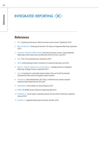 26
References
1 	 PwC, Corporate performance: What do investors want to know?, September 2014
2 	 IIRC and Black Sun, Realizing the benefits: The impact of Integrated Reporting, September
2014
3 	 Tomorrow’s Company, CIMA and IIRC, Tomorrow’s business success: Using Integrated
Reporting to help create value and effectively tell the full story, July 2014
4 	 PwC, Trust: The overlooked asset, September 2010
5	ACCA, Understanding investors: Directions for corporate reporting, June 2013
6	 Busco C., Frigo M., Quattrone P., and Riccaboni A., Leading practices in Integrated
Reporting, Strategic Finance, September 2014
7	Aviva, A roadmap for sustainable capital markets: How can the UN Sustainable
Development Goals harness the global capital markets?
8	Interbrand’s, Best Global Brands 2013 http://interbrand.com/assets/uploads/
Interbrand-Best-Global-Brands-2013.pdf
9	ReportWatch, Annual Report on Annual Reports 2014
10	KPMG, The KPMG Survey of Business Reporting, May 2014
11	 Pearlstein, S., Social capital, corporate purpose and the revival of American capitalism,
January 2014
12	 Serafeim G., Integrated Reporting and investor clientele, 2014
References
 