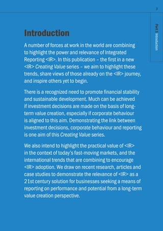 Part1Introduction
Introduction
A number of forces at work in the world are combining
to highlight the power and relevance of Integrated
Reporting IR. In this publication – the first in a new
IR Creating Value series – we aim to highlight these
trends, share views of those already on the IR journey,
and inspire others yet to begin.
There is a recognized need to promote financial stability
and sustainable development. Much can be achieved
if investment decisions are made on the basis of long-
term value creation, especially if corporate behaviour
is aligned to this aim. Demonstrating the link between
investment decisions, corporate behaviour and reporting
is one aim of this Creating Value series.
We also intend to highlight the practical value of IR
in the context of today’s fast-moving markets, and the
international trends that are combining to encourage
IR adoption. We draw on recent research, articles and
case studies to demonstrate the relevance of IR as a
21st century solution for businesses seeking a means of
reporting on performance and potential from a long-term
value creation perspective.
3
Part1Introduction
 