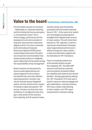 Part1Introduction
Value to the board Paul Druckman, Chief Executive, IIRC
This first edition focuses on the board
– deliberately so. Corporate reporting,
and the thinking that has to accompany
it, are boardroom issues. This is
where strategy, performance and the
development and communication of
long-term value are best understood,
aligned and led. This view is endorsed
by the International Corporate
Governance Network (ICGN) whose
revised Global Governance Principles
now include the recommendation that
boards should produce an integrated
report. Reporting is firmly placed among
the responsibilities of top management.
Board members are best placed to
ensure overall organizational and
cultural alignment and to achieve
the benefits that come from effective
reporting practices. Investors may
not yet routinely request integrated
reports, but this should not be a reason
for boards to delay starting their IR
journey. Investors say they have more
confidence in management when they
gain a clear picture of the business
from reporting. As PwC research shows,
investors clearly want the benefits
associated with the broader reporting
focus of IR1
. At the same time, boards
are increasingly pursuing long-term
strategies that integrate wider sources
of value creation. This will incline them
towards an IR approach; it will be a
natural part of boardroom thinking to
report organizational performance in
relation to long-term value creation –
a need and intent that is aligned with
the International IR Framework.
There is increasing evidence too
of the benefits boards can gain
from adopting IR. The latest IIRC
research conducted by corporate
communications consultancy Black
Sun identifies both external and internal
benefits2
. Among organizations piloting
the IR Framework, 91% have seen a
positive impact on external engagement
with stakeholders, including investors;
92% have a better understanding
of value creation; and 79% report
improvements in decision making.
4
 