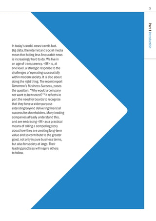 In today’s world, news travels fast.
Big data, the internet and social media
mean that hiding less favourable news
is increasingly hard to do. We live in
an age of transparency. IR is, at
one level, a strategic response to the
challenges of operating successfully
within modern society. It is also about
doing the right thing. The recent report
Tomorrow’s Business Success, poses
the question, “Why would a company
not want to be trusted?”3
It reflects in
part the need for boards to recognize
that they have a wider purpose
extending beyond delivering financial
success for shareholders. Many leading
companies already understand this,
and are embracing IR as a practical
means of telling a compelling story
about how they are creating long-term
value and so contribute to the greater
good, not only in pure business terms,
but also for society at large. Their
leading practices will inspire others
to follow.
Part1Introduction
5
 