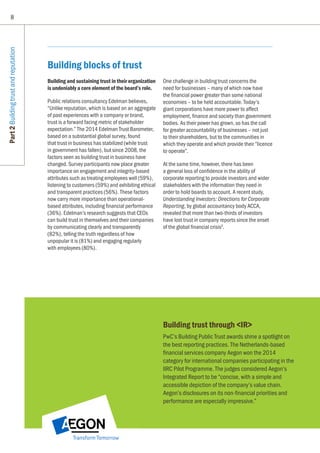 8
Part2Buildingtrustandreputation
Building trust through IR
PwC’s Building Public Trust awards shine a spotlight on
the best reporting practices. The Netherlands-based
financial services company Aegon won the 2014
category for international companies participating in the
IIRC Pilot Programme. The judges considered Aegon’s
Integrated Report to be “concise, with a simple and
accessible depiction of the company’s value chain.
Aegon’s disclosures on its non-financial priorities and
performance are especially impressive.”
Building blocks of trust
Building and sustaining trust in their organization
is undeniably a core element of the board’s role.
Public relations consultancy Edelman believes,
“Unlike reputation, which is based on an aggregate
of past experiences with a company or brand,
trust is a forward facing metric of stakeholder
expectation.” The 2014 Edelman Trust Barometer,
based on a substantial global survey, found
that trust in business has stabilized (while trust
in government has fallen), but since 2008, the
factors seen as building trust in business have
changed. Survey participants now place greater
importance on engagement and integrity-based
attributes such as treating employees well (59%),
listening to customers (59%) and exhibiting ethical
and transparent practices (56%). These factors
now carry more importance than operational-
based attributes, including financial performance
(36%). Edelman’s research suggests that CEOs
can build trust in themselves and their companies
by communicating clearly and transparently
(82%), telling the truth regardless of how
unpopular it is (81%) and engaging regularly
with employees (80%).
One challenge in building trust concerns the
need for businesses – many of which now have
the financial power greater than some national
economies – to be held accountable. Today’s
giant corporations have more power to affect
employment, finance and society than government
bodies. As their power has grown, so has the call
for greater accountability of businesses – not just
to their shareholders, but to the communities in
which they operate and which provide their “licence
to operate”.
At the same time, however, there has been
a general loss of confidence in the ability of
corporate reporting to provide investors and wider
stakeholders with the information they need in
order to hold boards to account. A recent study,
Understanding Investors: Directions for Corporate
Reporting, by global accountancy body ACCA,
revealed that more than two-thirds of investors
have lost trust in company reports since the onset
of the global financial crisis5
.
 