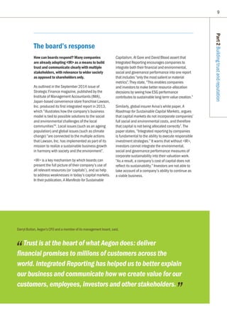 9
Part2Buildingtrustandreputation
Darryl Button, Aegon’s CFO and a member of its management board, said,
Trust is at the heart of what Aegon does: deliver
financial promises to millions of customers across the
world. Integrated Reporting has helped us to better explain
our business and communicate how we create value for our
customers, employees, investors and other stakeholders.
The board’s response
How can boards respond? Many companies
are already adopting IR as a means to build
trust and communicate clearly with multiple
stakeholders, with relevance to wider society
as opposed to shareholders only.
As outlined in the September 2014 issue of
Strategic Finance magazine, published by the
Institute of Management Accountants (IMA),
Japan-based convenience store franchise Lawson,
Inc. produced its first integrated report in 2013,
which “illustrates how the company’s business
model is tied to possible solutions to the social
and environmental challenges of the local
communities”6
. Local issues (such as an ageing
population) and global issues (such as climate
change) “are connected to the multiple actions
that Lawson, Inc. has implemented as part of its
mission to realize a sustainable business growth
in harmony with society and the environment”.
IR is a key mechanism by which boards can
present the full picture of their company’s use of
all relevant resources (or ‘capitals’), and so help
to address weaknesses in today’s capital markets.
In their publication, A Manifesto for Sustainable
Capitalism, Al Gore and David Blood assert that
Integrated Reporting encourages companies to
integrate both their financial and environmental,
social and governance performance into one report
that includes “only the most salient or material
metrics”. They state, “This enables companies
and investors to make better resource-allocation
decisions by seeing how ESG performance
contributes to sustainable long-term value creation.”
Similarly, global insurer Aviva’s white paper, A
Roadmap for Sustainable Capital Markets, argues
that capital markets do not incorporate companies’
full social and environmental costs, and therefore
that capital is not being allocated correctly7
. The
paper states, “Integrated reporting by companies
is fundamental to the ability to execute responsible
investment strategies.” It warns that without IR,
investors cannot integrate the environmental,
social and governance performance measures of
corporate sustainability into their valuation work.
“As a result, a company’s cost of capital does not
reflect its sustainability.” Investors are not able to
take account of a company’s ability to continue as
a viable business.
 