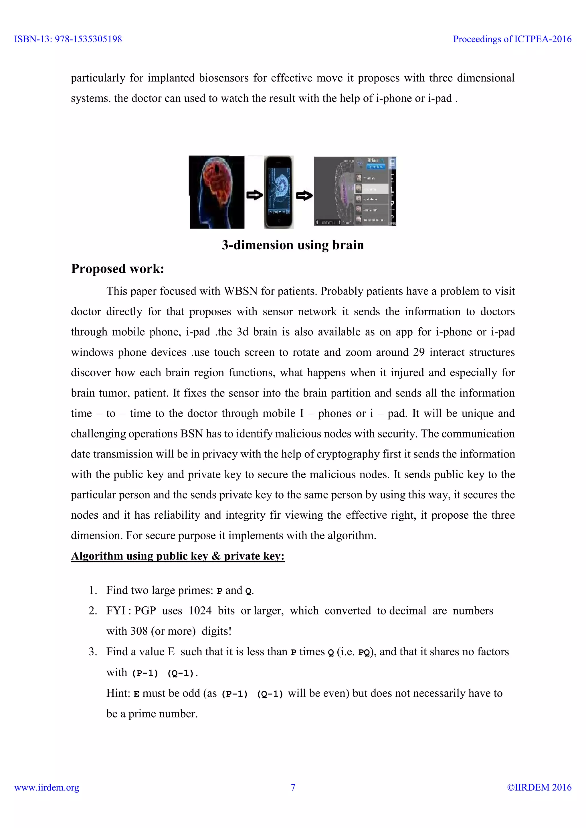 particularly for implanted biosensors for effective move it proposes with three dimensional
systems. the doctor can used to watch the result with the help of i-phone or i-pad .
3-dimension using brain
Proposed work:
This paper focused with WBSN for patients. Probably patients have a problem to visit
doctor directly for that proposes with sensor network it sends the information to doctors
through mobile phone, i-pad .the 3d brain is also available as on app for i-phone or i-pad
windows phone devices .use touch screen to rotate and zoom around 29 interact structures
discover how each brain region functions, what happens when it injured and especially for
brain tumor, patient. It fixes the sensor into the brain partition and sends all the information
time – to – time to the doctor through mobile I – phones or i – pad. It will be unique and
challenging operations BSN has to identify malicious nodes with security. The communication
date transmission will be in privacy with the help of cryptography first it sends the information
with the public key and private key to secure the malicious nodes. It sends public key to the
particular person and the sends private key to the same person by using this way, it secures the
nodes and it has reliability and integrity fir viewing the effective right, it propose the three
dimension. For secure purpose it implements with the algorithm.
Algorithm using public key & private key:
1. Find two large primes: P and Q.
2. FYI : PGP uses 1024 bits or larger, which converted to decimal are numbers
with 308 (or more) digits!
3. Find a value E such that it is less than P times Q (i.e. PQ), and that it shares no factors
with (P-1) (Q-1).
Hint: E must be odd (as (P-1) (Q-1) will be even) but does not necessarily have to
be a prime number.
ISBN-13: 978-1535305198
www.iirdem.org
Proceedings of ICTPEA-2016
©IIRDEM 20167
 