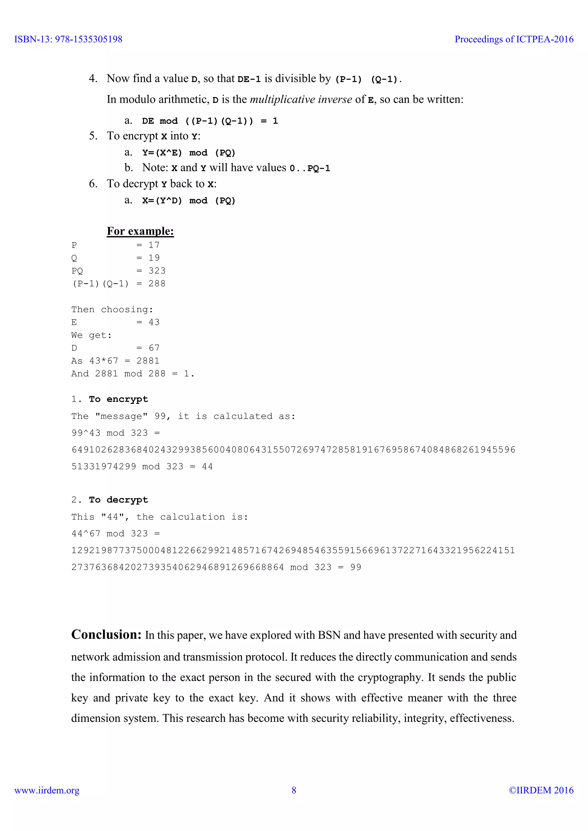 4. Now find a value D, so that DE-1 is divisible by (P-1) (Q-1).
In modulo arithmetic, D is the multiplicative inverse of E, so can be written:
a. DE mod ((P-1)(Q-1)) = 1
5. To encrypt X into Y:
a. Y=(X^E) mod (PQ)
b. Note: X and Y will have values 0..PQ-1
6. To decrypt Y back to X:
a. X=(Y^D) mod (PQ)
For example:
P = 17
Q = 19
PQ = 323
(P-1)(Q-1) = 288
Then choosing:
E = 43
We get:
D = 67
As 43*67 = 2881
And 2881 mod 288 = 1.
1. To encrypt
The "message" 99, it is calculated as:
99^43 mod 323 =
649102628368402432993856004080643155072697472858191676958674084868261945596
51331974299 mod 323 = 44
2. To decrypt
This "44", the calculation is:
44^67 mod 323 =
129219877375000481226629921485716742694854635591566961372271643321956224151
273763684202739354062946891269668864 mod 323 = 99
Conclusion: In this paper, we have explored with BSN and have presented with security and
network admission and transmission protocol. It reduces the directly communication and sends
the information to the exact person in the secured with the cryptography. It sends the public
key and private key to the exact key. And it shows with effective meaner with the three
dimension system. This research has become with security reliability, integrity, effectiveness.
ISBN-13: 978-1535305198
www.iirdem.org
Proceedings of ICTPEA-2016
©IIRDEM 20168
 
