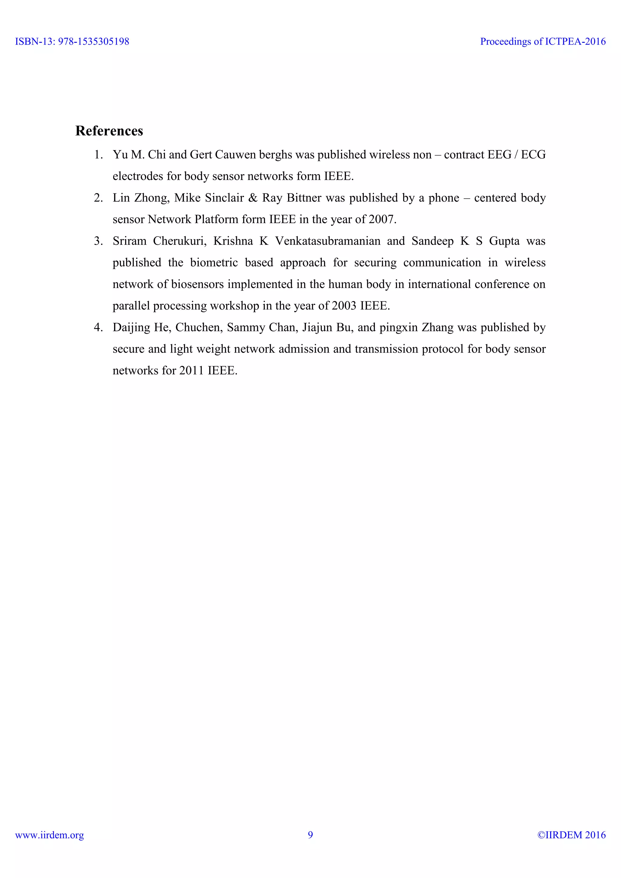 References
1. Yu M. Chi and Gert Cauwen berghs was published wireless non – contract EEG / ECG
electrodes for body sensor networks form IEEE.
2. Lin Zhong, Mike Sinclair & Ray Bittner was published by a phone – centered body
sensor Network Platform form IEEE in the year of 2007.
3. Sriram Cherukuri, Krishna K Venkatasubramanian and Sandeep K S Gupta was
published the biometric based approach for securing communication in wireless
network of biosensors implemented in the human body in international conference on
parallel processing workshop in the year of 2003 IEEE.
4. Daijing He, Chuchen, Sammy Chan, Jiajun Bu, and pingxin Zhang was published by
secure and light weight network admission and transmission protocol for body sensor
networks for 2011 IEEE.
ISBN-13: 978-1535305198
www.iirdem.org
Proceedings of ICTPEA-2016
©IIRDEM 20169
 