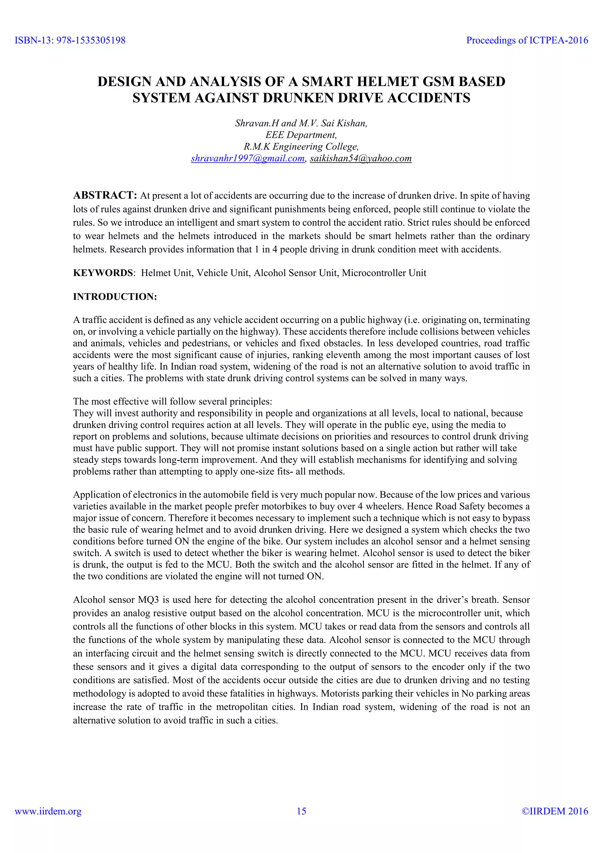 DESIGN AND ANALYSIS OF A SMART HELMET GSM BASED
SYSTEM AGAINST DRUNKEN DRIVE ACCIDENTS
Shravan.H and M.V. Sai Kishan,
EEE Department,
R.M.K Engineering College,
shravanhr1997@gmail.com, saikishan54@yahoo.com
ABSTRACT: At present a lot of accidents are occurring due to the increase of drunken drive. In spite of having
lots of rules against drunken drive and significant punishments being enforced, people still continue to violate the
rules. So we introduce an intelligent and smart system to control the accident ratio. Strict rules should be enforced
to wear helmets and the helmets introduced in the markets should be smart helmets rather than the ordinary
helmets. Research provides information that 1 in 4 people driving in drunk condition meet with accidents.
KEYWORDS: Helmet Unit, Vehicle Unit, Alcohol Sensor Unit, Microcontroller Unit
INTRODUCTION:
A traffic accident is defined as any vehicle accident occurring on a public highway (i.e. originating on, terminating
on, or involving a vehicle partially on the highway). These accidents therefore include collisions between vehicles
and animals, vehicles and pedestrians, or vehicles and fixed obstacles. In less developed countries, road traffic
accidents were the most significant cause of injuries, ranking eleventh among the most important causes of lost
years of healthy life. In Indian road system, widening of the road is not an alternative solution to avoid traffic in
such a cities. The problems with state drunk driving control systems can be solved in many ways.
The most effective will follow several principles:
They will invest authority and responsibility in people and organizations at all levels, local to national, because
drunken driving control requires action at all levels. They will operate in the public eye, using the media to
report on problems and solutions, because ultimate decisions on priorities and resources to control drunk driving
must have public support. They will not promise instant solutions based on a single action but rather will take
steady steps towards long-term improvement. And they will establish mechanisms for identifying and solving
problems rather than attempting to apply one-size fits- all methods.
Application of electronics in the automobile field is very much popular now. Because of the low prices and various
varieties available in the market people prefer motorbikes to buy over 4 wheelers. Hence Road Safety becomes a
major issue of concern. Therefore it becomes necessary to implement such a technique which is not easy to bypass
the basic rule of wearing helmet and to avoid drunken driving. Here we designed a system which checks the two
conditions before turned ON the engine of the bike. Our system includes an alcohol sensor and a helmet sensing
switch. A switch is used to detect whether the biker is wearing helmet. Alcohol sensor is used to detect the biker
is drunk, the output is fed to the MCU. Both the switch and the alcohol sensor are fitted in the helmet. If any of
the two conditions are violated the engine will not turned ON.
Alcohol sensor MQ3 is used here for detecting the alcohol concentration present in the driver’s breath. Sensor
provides an analog resistive output based on the alcohol concentration. MCU is the microcontroller unit, which
controls all the functions of other blocks in this system. MCU takes or read data from the sensors and controls all
the functions of the whole system by manipulating these data. Alcohol sensor is connected to the MCU through
an interfacing circuit and the helmet sensing switch is directly connected to the MCU. MCU receives data from
these sensors and it gives a digital data corresponding to the output of sensors to the encoder only if the two
conditions are satisfied. Most of the accidents occur outside the cities are due to drunken driving and no testing
methodology is adopted to avoid these fatalities in highways. Motorists parking their vehicles in No parking areas
increase the rate of traffic in the metropolitan cities. In Indian road system, widening of the road is not an
alternative solution to avoid traffic in such a cities.
ISBN-13: 978-1535305198
www.iirdem.org
Proceedings of ICTPEA-2016
©IIRDEM 201615
 