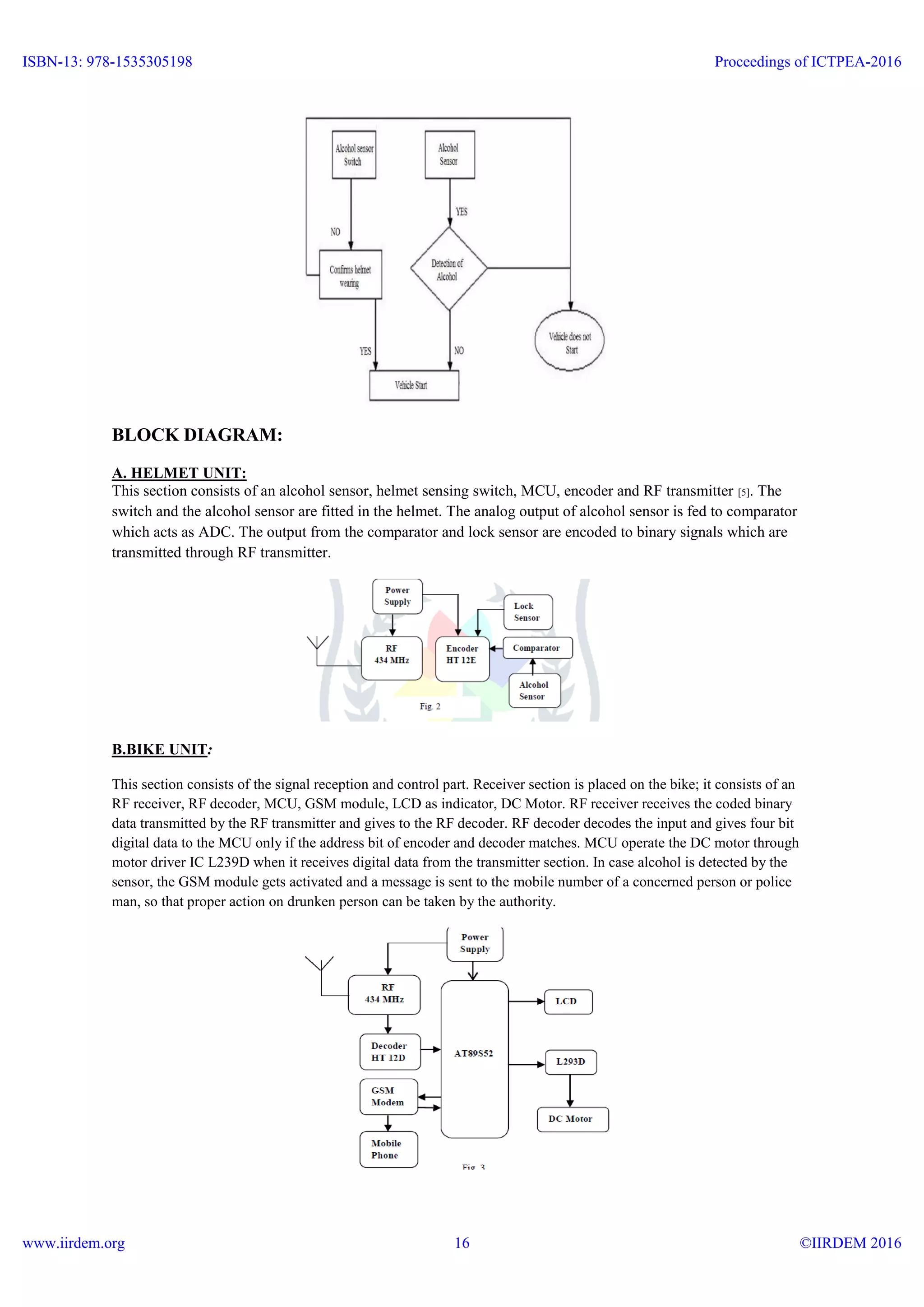 BLOCK DIAGRAM:
A. HELMET UNIT:
This section consists of an alcohol sensor, helmet sensing switch, MCU, encoder and RF transmitter [5]. The
switch and the alcohol sensor are fitted in the helmet. The analog output of alcohol sensor is fed to comparator
which acts as ADC. The output from the comparator and lock sensor are encoded to binary signals which are
transmitted through RF transmitter.
B.BIKE UNIT:
This section consists of the signal reception and control part. Receiver section is placed on the bike; it consists of an
RF receiver, RF decoder, MCU, GSM module, LCD as indicator, DC Motor. RF receiver receives the coded binary
data transmitted by the RF transmitter and gives to the RF decoder. RF decoder decodes the input and gives four bit
digital data to the MCU only if the address bit of encoder and decoder matches. MCU operate the DC motor through
motor driver IC L239D when it receives digital data from the transmitter section. In case alcohol is detected by the
sensor, the GSM module gets activated and a message is sent to the mobile number of a concerned person or police
man, so that proper action on drunken person can be taken by the authority.
ISBN-13: 978-1535305198
www.iirdem.org
Proceedings of ICTPEA-2016
©IIRDEM 201616
 