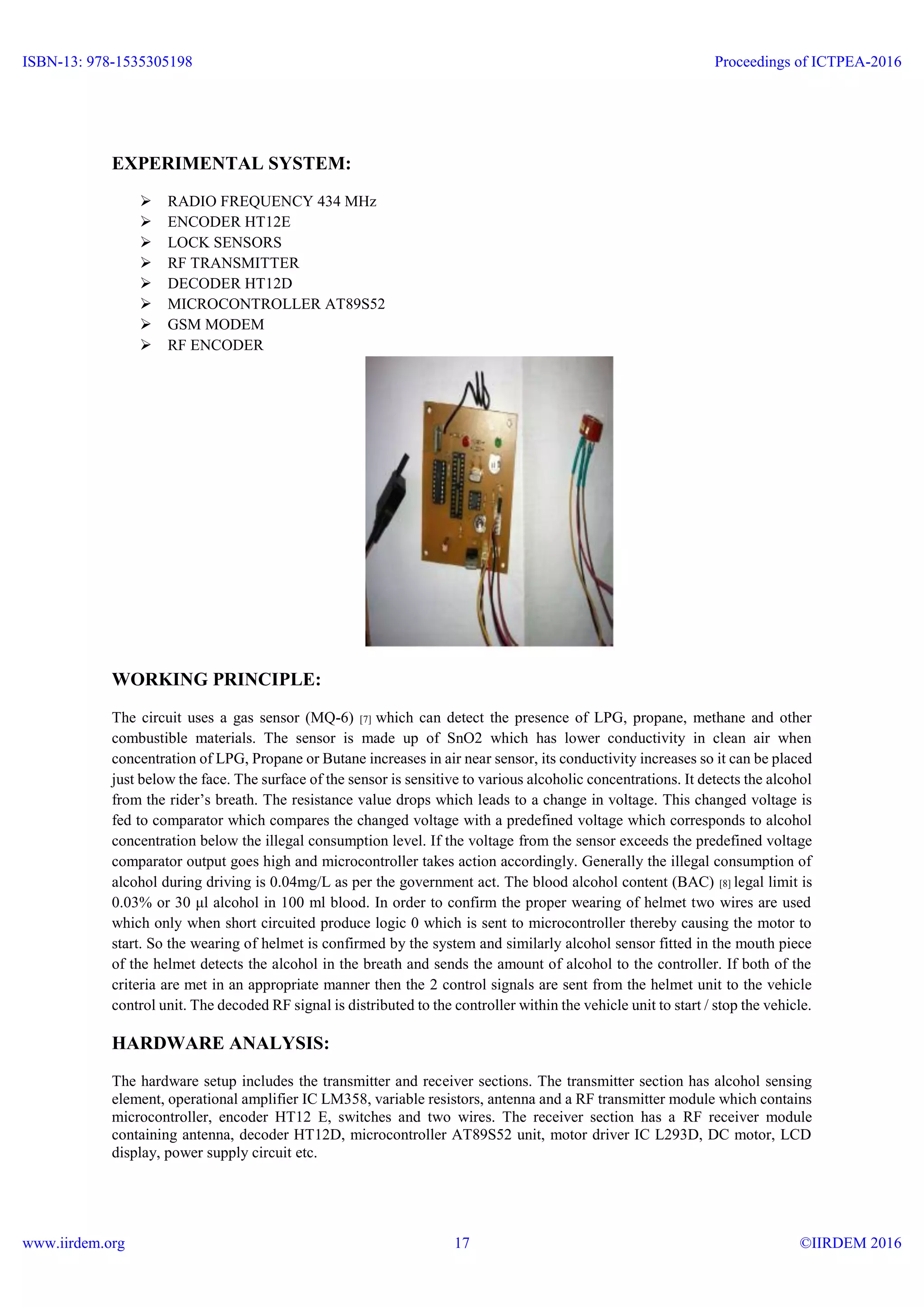 EXPERIMENTAL SYSTEM:
 RADIO FREQUENCY 434 MHz
 ENCODER HT12E
 LOCK SENSORS
 RF TRANSMITTER
 DECODER HT12D
 MICROCONTROLLER AT89S52
 GSM MODEM
 RF ENCODER
WORKING PRINCIPLE:
The circuit uses a gas sensor (MQ-6) [7] which can detect the presence of LPG, propane, methane and other
combustible materials. The sensor is made up of SnO2 which has lower conductivity in clean air when
concentration of LPG, Propane or Butane increases in air near sensor, its conductivity increases so it can be placed
just below the face. The surface of the sensor is sensitive to various alcoholic concentrations. It detects the alcohol
from the rider’s breath. The resistance value drops which leads to a change in voltage. This changed voltage is
fed to comparator which compares the changed voltage with a predefined voltage which corresponds to alcohol
concentration below the illegal consumption level. If the voltage from the sensor exceeds the predefined voltage
comparator output goes high and microcontroller takes action accordingly. Generally the illegal consumption of
alcohol during driving is 0.04mg/L as per the government act. The blood alcohol content (BAC) [8] legal limit is
0.03% or 30 μl alcohol in 100 ml blood. In order to confirm the proper wearing of helmet two wires are used
which only when short circuited produce logic 0 which is sent to microcontroller thereby causing the motor to
start. So the wearing of helmet is confirmed by the system and similarly alcohol sensor fitted in the mouth piece
of the helmet detects the alcohol in the breath and sends the amount of alcohol to the controller. If both of the
criteria are met in an appropriate manner then the 2 control signals are sent from the helmet unit to the vehicle
control unit. The decoded RF signal is distributed to the controller within the vehicle unit to start / stop the vehicle.
HARDWARE ANALYSIS:
The hardware setup includes the transmitter and receiver sections. The transmitter section has alcohol sensing
element, operational amplifier IC LM358, variable resistors, antenna and a RF transmitter module which contains
microcontroller, encoder HT12 E, switches and two wires. The receiver section has a RF receiver module
containing antenna, decoder HT12D, microcontroller AT89S52 unit, motor driver IC L293D, DC motor, LCD
display, power supply circuit etc.
ISBN-13: 978-1535305198
www.iirdem.org
Proceedings of ICTPEA-2016
©IIRDEM 201617
 