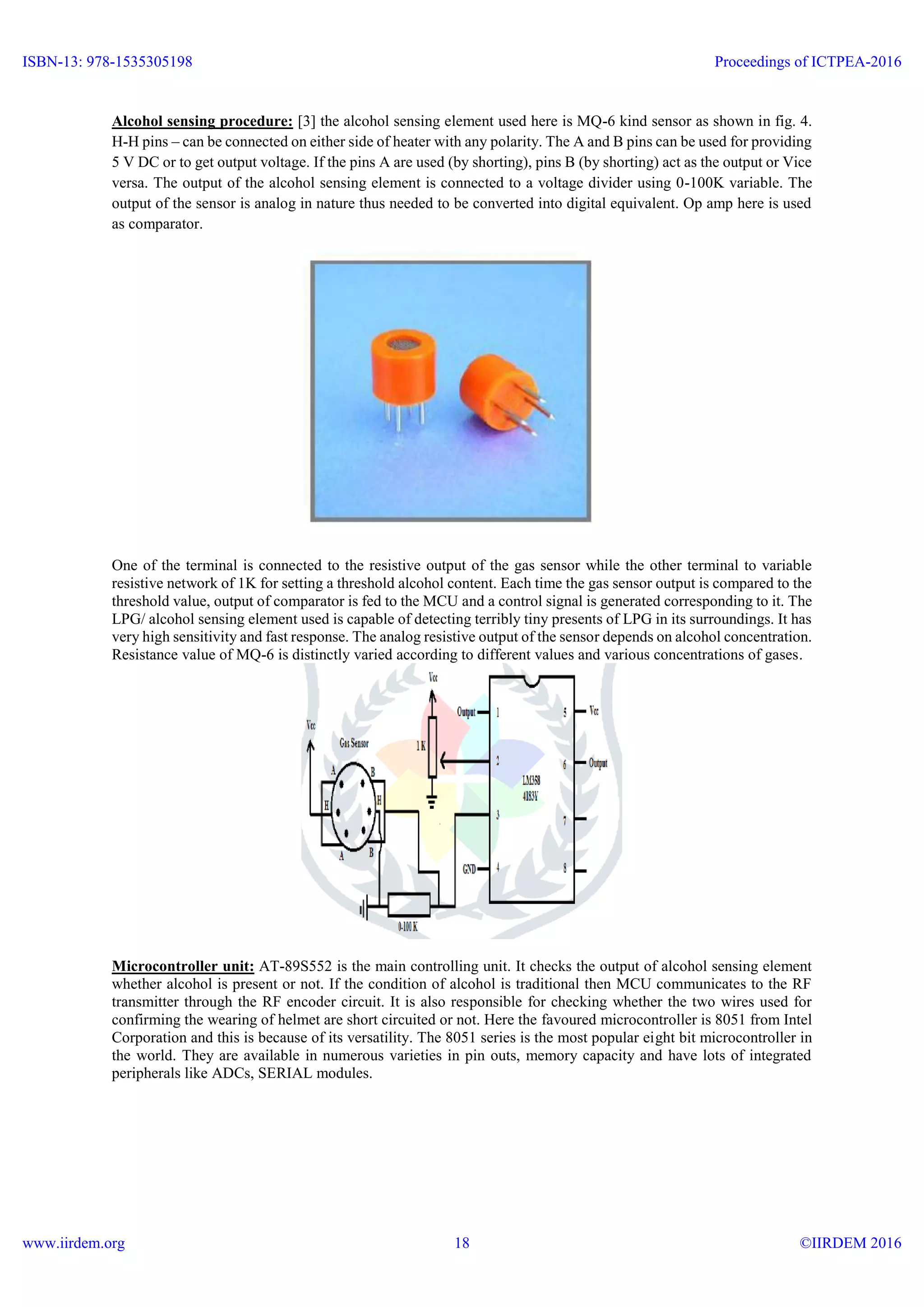 Alcohol sensing procedure: [3] the alcohol sensing element used here is MQ-6 kind sensor as shown in fig. 4.
H-H pins – can be connected on either side of heater with any polarity. The A and B pins can be used for providing
5 V DC or to get output voltage. If the pins A are used (by shorting), pins B (by shorting) act as the output or Vice
versa. The output of the alcohol sensing element is connected to a voltage divider using 0-100K variable. The
output of the sensor is analog in nature thus needed to be converted into digital equivalent. Op amp here is used
as comparator.
One of the terminal is connected to the resistive output of the gas sensor while the other terminal to variable
resistive network of 1K for setting a threshold alcohol content. Each time the gas sensor output is compared to the
threshold value, output of comparator is fed to the MCU and a control signal is generated corresponding to it. The
LPG/ alcohol sensing element used is capable of detecting terribly tiny presents of LPG in its surroundings. It has
very high sensitivity and fast response. The analog resistive output of the sensor depends on alcohol concentration.
Resistance value of MQ-6 is distinctly varied according to different values and various concentrations of gases.
Microcontroller unit: AT-89S552 is the main controlling unit. It checks the output of alcohol sensing element
whether alcohol is present or not. If the condition of alcohol is traditional then MCU communicates to the RF
transmitter through the RF encoder circuit. It is also responsible for checking whether the two wires used for
confirming the wearing of helmet are short circuited or not. Here the favoured microcontroller is 8051 from Intel
Corporation and this is because of its versatility. The 8051 series is the most popular eight bit microcontroller in
the world. They are available in numerous varieties in pin outs, memory capacity and have lots of integrated
peripherals like ADCs, SERIAL modules.
ISBN-13: 978-1535305198
www.iirdem.org
Proceedings of ICTPEA-2016
©IIRDEM 201618
 
