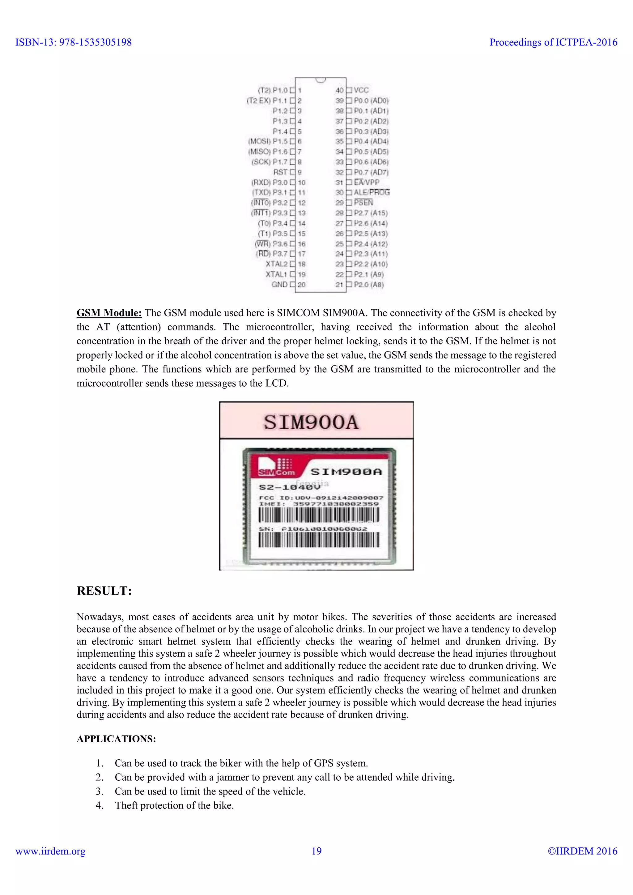 GSM Module: The GSM module used here is SIMCOM SIM900A. The connectivity of the GSM is checked by
the AT (attention) commands. The microcontroller, having received the information about the alcohol
concentration in the breath of the driver and the proper helmet locking, sends it to the GSM. If the helmet is not
properly locked or if the alcohol concentration is above the set value, the GSM sends the message to the registered
mobile phone. The functions which are performed by the GSM are transmitted to the microcontroller and the
microcontroller sends these messages to the LCD.
RESULT:
Nowadays, most cases of accidents area unit by motor bikes. The severities of those accidents are increased
because of the absence of helmet or by the usage of alcoholic drinks. In our project we have a tendency to develop
an electronic smart helmet system that efficiently checks the wearing of helmet and drunken driving. By
implementing this system a safe 2 wheeler journey is possible which would decrease the head injuries throughout
accidents caused from the absence of helmet and additionally reduce the accident rate due to drunken driving. We
have a tendency to introduce advanced sensors techniques and radio frequency wireless communications are
included in this project to make it a good one. Our system efficiently checks the wearing of helmet and drunken
driving. By implementing this system a safe 2 wheeler journey is possible which would decrease the head injuries
during accidents and also reduce the accident rate because of drunken driving.
APPLICATIONS:
1. Can be used to track the biker with the help of GPS system.
2. Can be provided with a jammer to prevent any call to be attended while driving.
3. Can be used to limit the speed of the vehicle.
4. Theft protection of the bike.
ISBN-13: 978-1535305198
www.iirdem.org
Proceedings of ICTPEA-2016
©IIRDEM 201619
 