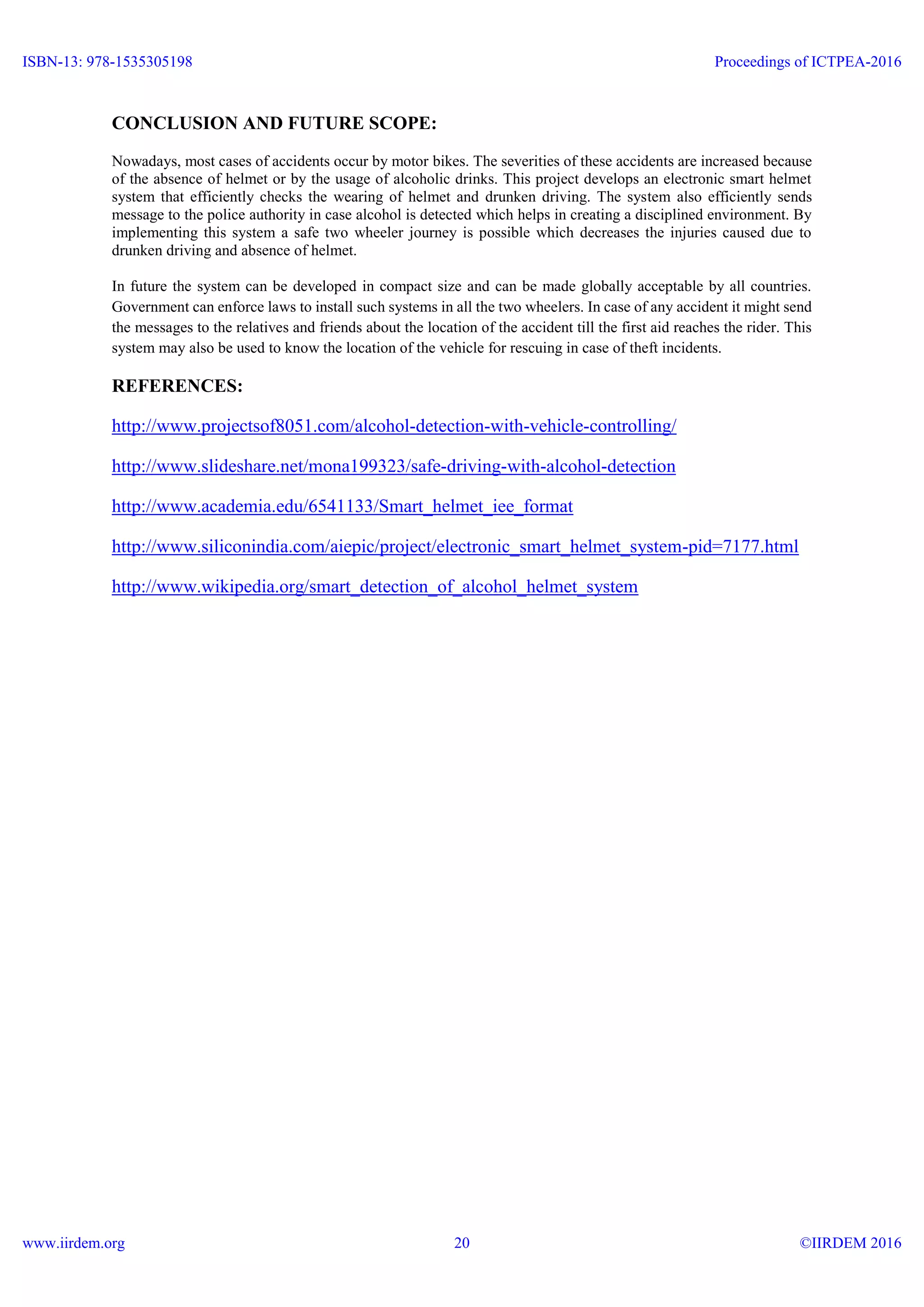 CONCLUSION AND FUTURE SCOPE:
Nowadays, most cases of accidents occur by motor bikes. The severities of these accidents are increased because
of the absence of helmet or by the usage of alcoholic drinks. This project develops an electronic smart helmet
system that efficiently checks the wearing of helmet and drunken driving. The system also efficiently sends
message to the police authority in case alcohol is detected which helps in creating a disciplined environment. By
implementing this system a safe two wheeler journey is possible which decreases the injuries caused due to
drunken driving and absence of helmet.
In future the system can be developed in compact size and can be made globally acceptable by all countries.
Government can enforce laws to install such systems in all the two wheelers. In case of any accident it might send
the messages to the relatives and friends about the location of the accident till the first aid reaches the rider. This
system may also be used to know the location of the vehicle for rescuing in case of theft incidents.
REFERENCES:
http://www.projectsof8051.com/alcohol-detection-with-vehicle-controlling/
http://www.slideshare.net/mona199323/safe-driving-with-alcohol-detection
http://www.academia.edu/6541133/Smart_helmet_iee_format
http://www.siliconindia.com/aiepic/project/electronic_smart_helmet_system-pid=7177.html
http://www.wikipedia.org/smart_detection_of_alcohol_helmet_system
ISBN-13: 978-1535305198
www.iirdem.org
Proceedings of ICTPEA-2016
©IIRDEM 201620
 