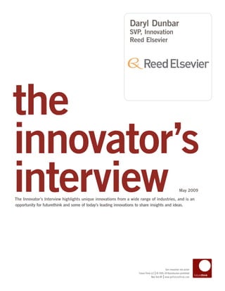 Daryl Dunbar
                                                              SVP, Innovation
                                                              Reed Elsevier




the
innovator’s
interview
The Innovator’s Interview highlights unique innovations from a wide range of industries, and is an
opportunity for futurethink and some of today’s leading innovations to share insights and ideas.
                                                                                                            May 2009




                                                                                            Turn innovation into action
                                                                                   |
                                                                   Future Think LLC © 2005–09 Reproduction prohibited
                                                                                           |
                                                                                New York NY www.getfuturethink.com
 