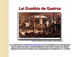 Lei Eusébio de Queiroz ELA PROVOCOU  GRANDES MUDANÇAS  NA ECONOMIA E NA SOCIEDADE,  MUITO MAIS DO QUE A INDEPENDÊNCIA QUE NÃO PASSOU DE MERO  ARRANJO POLÍTICO ENTRE AS OLIGARQUIAS DO SUDESTE E D. PEDRO ESCRAVOS NO PORÃO DE UM NAVIO TUMBEIRO – QUADRO DE RUGENDAS 