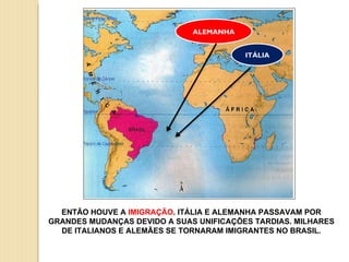 ALEMANHA ITÁLIA ENTÃO HOUVE A  IMIGRAÇÃO . ITÁLIA E ALEMANHA PASSAVAM POR GRANDES MUDANÇAS DEVIDO A SUAS UNIFICAÇÕES TARDIAS. MILHARES DE ITALIANOS E ALEMÃES SE TORNARAM IMIGRANTES NO BRASIL. 