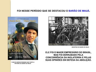 ELE  FOI O MAIOR EMPRESÁRIO DO BRASIL, MAS FOI DERRUBADO PELA CONCORRÊNCIA DA INGLATERRA E PELAS SUAS OPINIÕES EM DEFESA DA ABOLIÇÃO. INDÚSTRIA DO BARÃO DE MAUÁ FOI NESSE PERÍODO QUE SE DESTACOU O  BARÃO DE MAUÁ . FILME DE SÉRGIO RESENDE QUE CONTA A HISTÓRIA DO BARÃO DE MAUÁ  